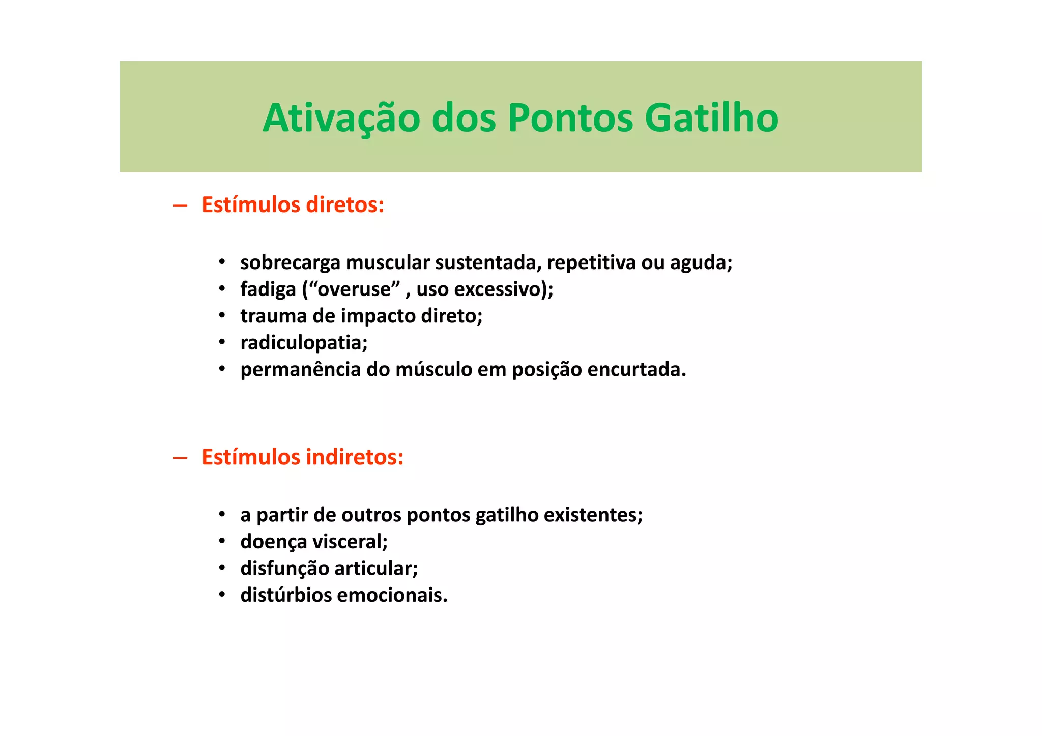Ativação dos Pontos Gatilho
– Estímulos diretos:
• sobrecarga muscular sustentada, repetitiva ou aguda;
• fadiga (“overuse” , uso excessivo);
• trauma de impacto direto;
• radiculopatia;
• permanência do músculo em posição encurtada.
– Estímulos indiretos:
• a partir de outros pontos gatilho existentes;
• doença visceral;
• disfunção articular;
• distúrbios emocionais.
 