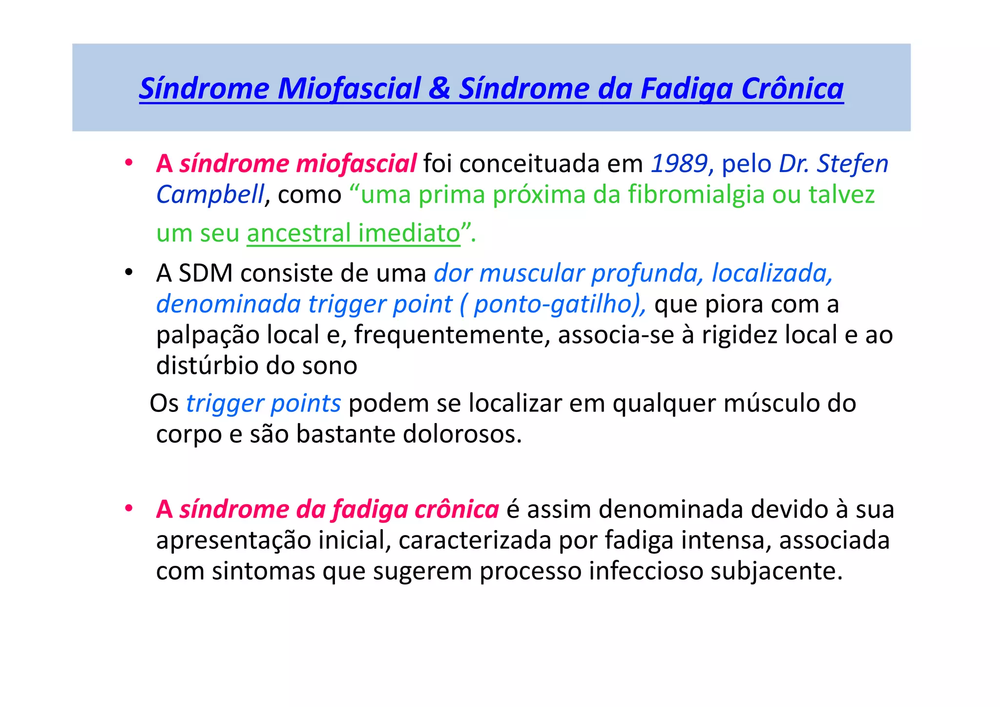 Síndrome Miofascial & Síndrome da Fadiga Crônica
• A síndrome miofascial foi conceituada em 1989, pelo Dr. Stefen
Campbell, como “uma prima próxima da fibromialgia ou talvez
um seu ancestral imediato”.
• A SDM consiste de uma dor muscular profunda, localizada,
denominada trigger point ( ponto-gatilho), que piora com a
palpação local e, frequentemente, associa-se à rigidez local e ao
distúrbio do sono
Os trigger points podem se localizar em qualquer músculo do
corpo e são bastante dolorosos.
• A síndrome da fadiga crônica é assim denominada devido à sua
apresentação inicial, caracterizada por fadiga intensa, associada
com sintomas que sugerem processo infeccioso subjacente.
 