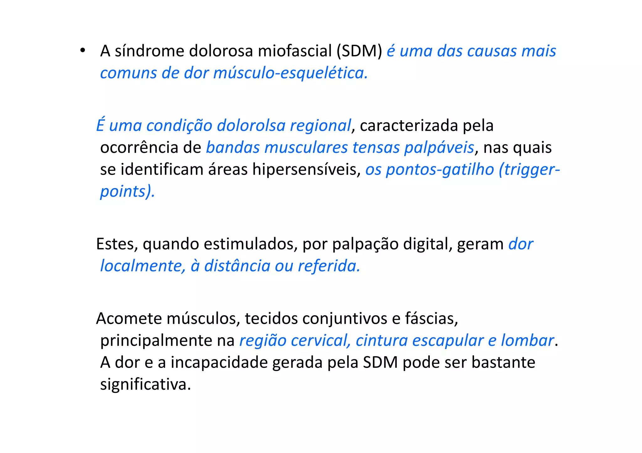 • A síndrome dolorosa miofascial (SDM) é uma das causas mais
comuns de dor músculo-esquelética.
É uma condição dolorolsa regional, caracterizada pela
ocorrência de bandas musculares tensas palpáveis, nas quais
se identificam áreas hipersensíveis, os pontos-gatilho (trigger-
points).
Estes, quando estimulados, por palpação digital, geram dor
localmente, à distância ou referida.
Acomete músculos, tecidos conjuntivos e fáscias,
principalmente na região cervical, cintura escapular e lombar.
A dor e a incapacidade gerada pela SDM pode ser bastante
significativa.
 