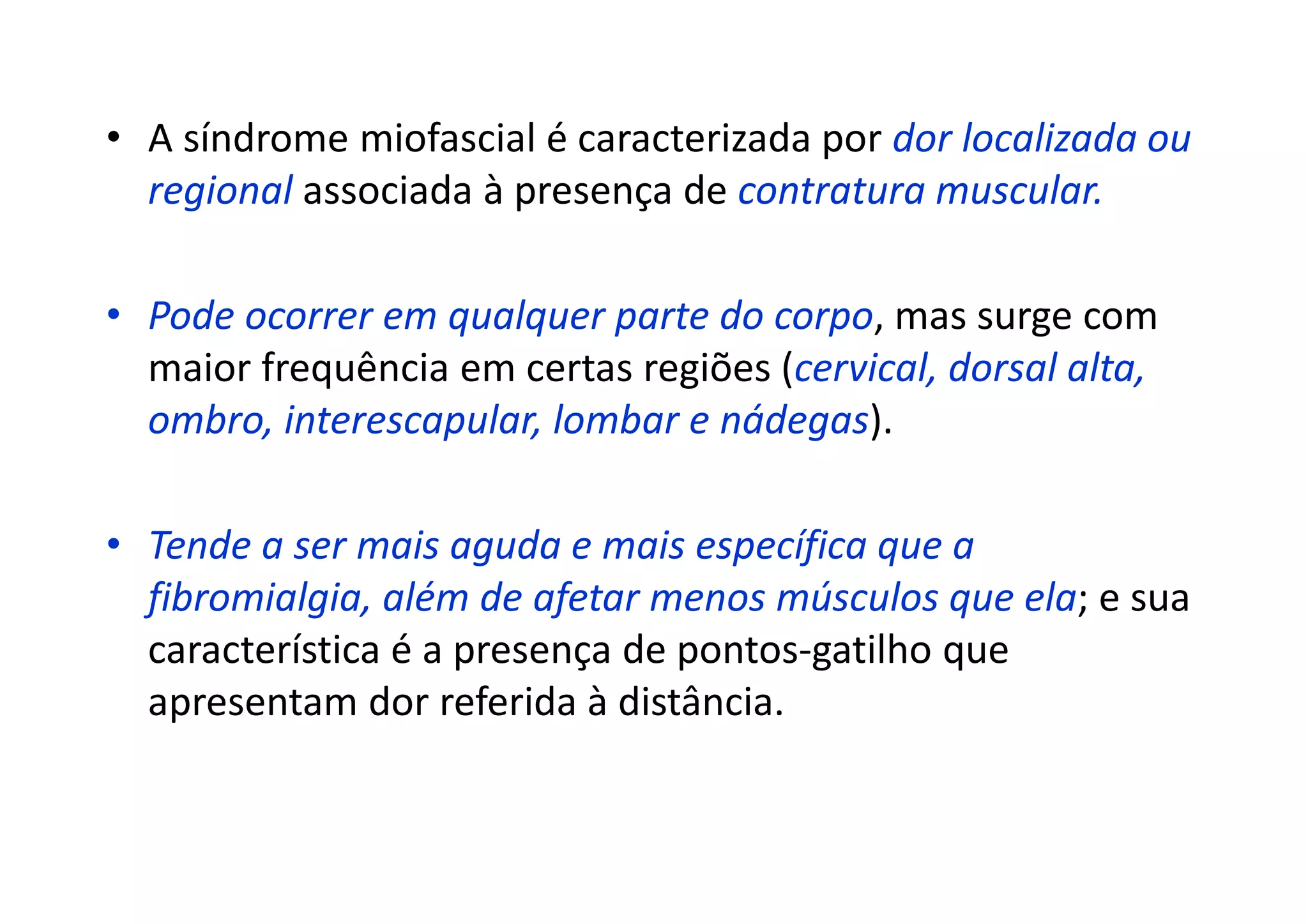 • A síndrome miofascial é caracterizada por dor localizada ou
regional associada à presença de contratura muscular.
• Pode ocorrer em qualquer parte do corpo, mas surge com
maior frequência em certas regiões (cervical, dorsal alta,
ombro, interescapular, lombar e nádegas).
• Tende a ser mais aguda e mais específica que a
fibromialgia, além de afetar menos músculos que ela; e sua
característica é a presença de pontos-gatilho que
apresentam dor referida à distância.
 