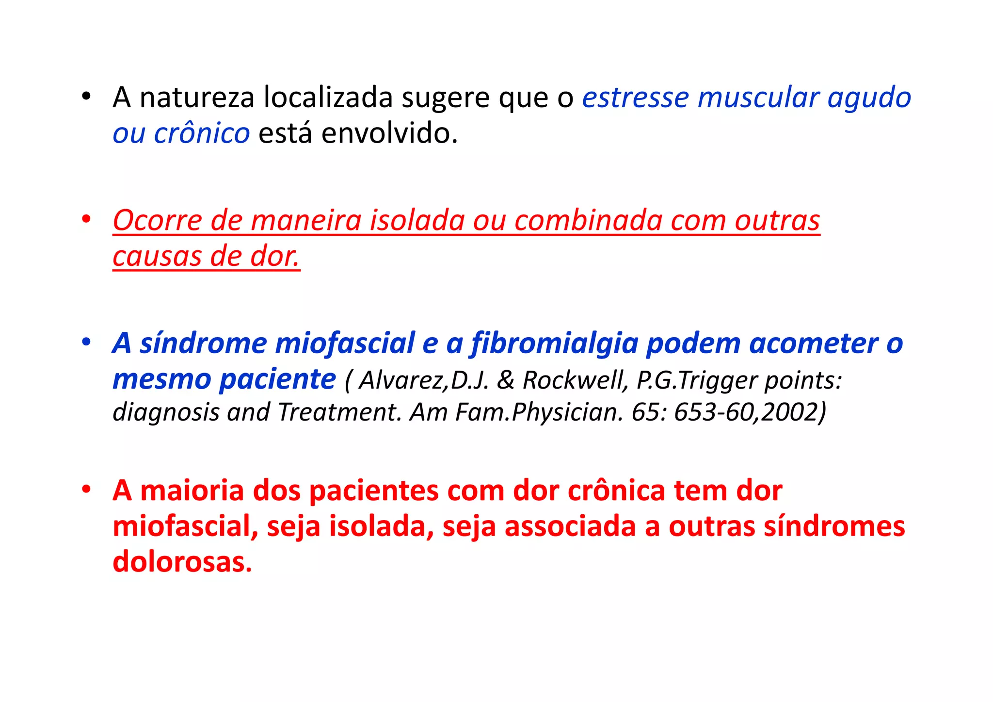• A natureza localizada sugere que o estresse muscular agudo
ou crônico está envolvido.
• Ocorre de maneira isolada ou combinada com outras
causas de dor.
• A síndrome miofascial e a fibromialgia podem acometer o
mesmo paciente ( Alvarez,D.J. & Rockwell, P.G.Trigger points:
diagnosis and Treatment. Am Fam.Physician. 65: 653-60,2002)
• A maioria dos pacientes com dor crônica tem dor
miofascial, seja isolada, seja associada a outras síndromes
dolorosas.
 