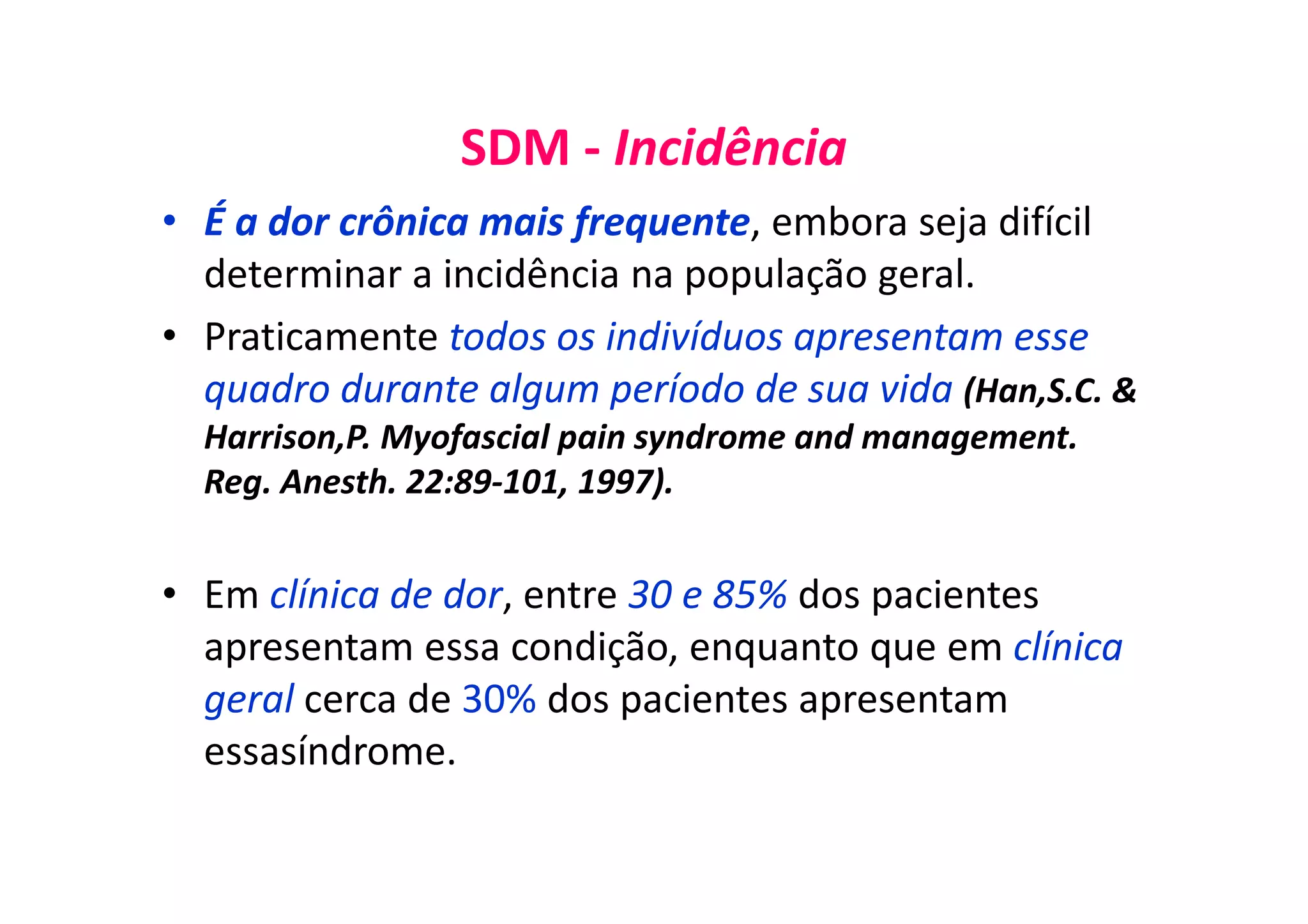 SDM - Incidência
• É a dor crônica mais frequente, embora seja difícil
determinar a incidência na população geral.
• Praticamente todos os indivíduos apresentam esse
quadro durante algum período de sua vida (Han,S.C. &
Harrison,P. Myofascial pain syndrome and management.
Reg. Anesth. 22:89-101, 1997).
• Em clínica de dor, entre 30 e 85% dos pacientes
apresentam essa condição, enquanto que em clínica
geral cerca de 30% dos pacientes apresentam
essasíndrome.
 