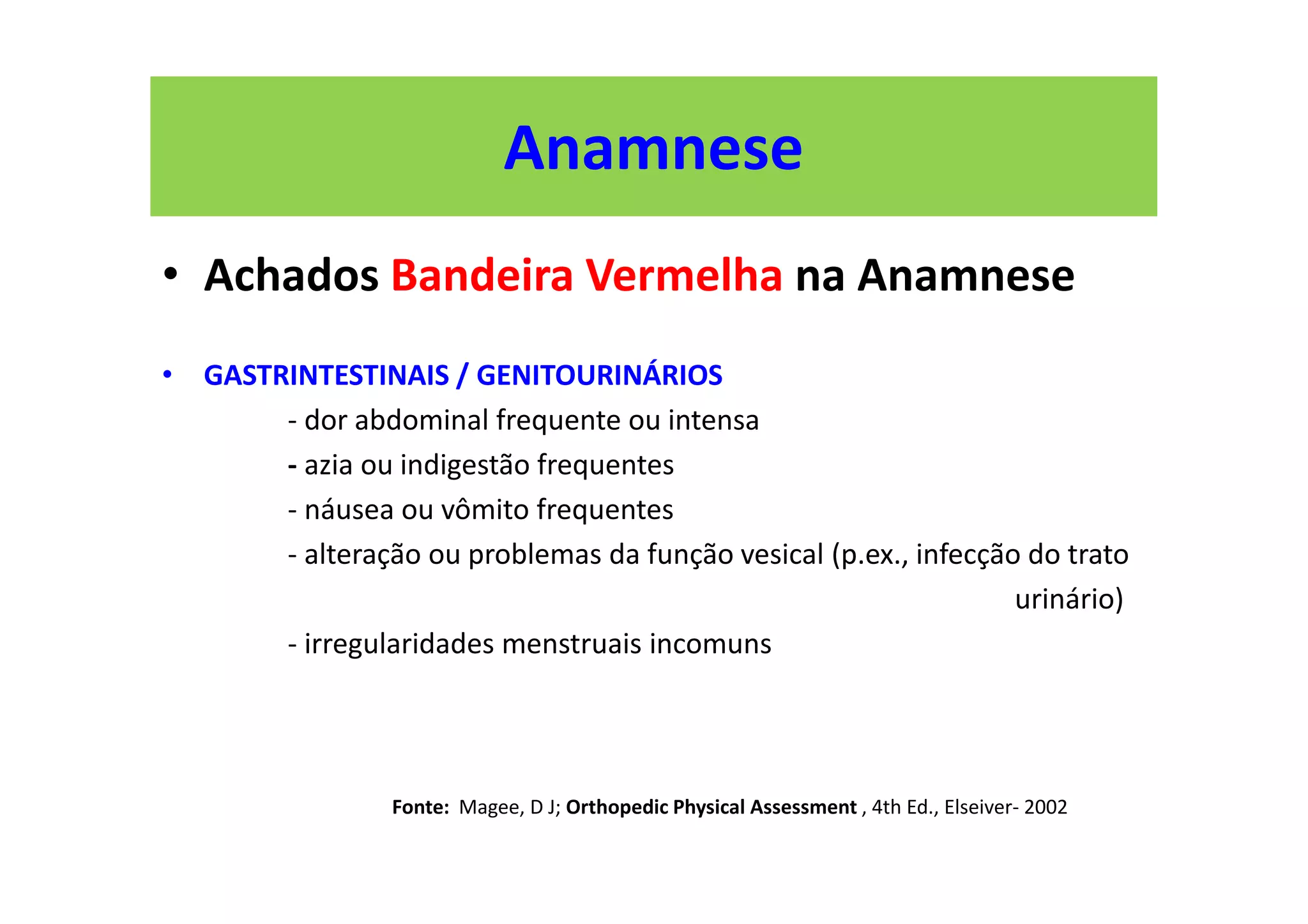 Anamnese
• Achados Bandeira Vermelha na Anamnese
• GASTRINTESTINAIS / GENITOURINÁRIOS
- dor abdominal frequente ou intensa
- azia ou indigestão frequentes
- náusea ou vômito frequentes
- alteração ou problemas da função vesical (p.ex., infecção do trato
urinário)
- irregularidades menstruais incomuns
Fonte: Magee, D J; Orthopedic Physical Assessment , 4th Ed., Elseiver- 2002
 