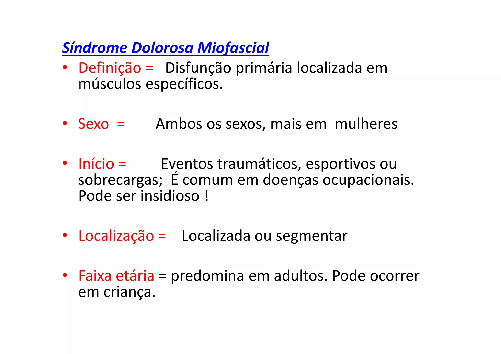 Síndrome Dolorosa Miofascial
• Definição = Disfunção primária localizada em
músculos específicos.
• Sexo = Ambos os sexos, mais em mulheres
• Início = Eventos traumáticos, esportivos ou
sobrecargas; É comum em doenças ocupacionais.
Pode ser insidioso !
• Localização = Localizada ou segmentar
• Faixa etária = predomina em adultos. Pode ocorrer
em criança.
 