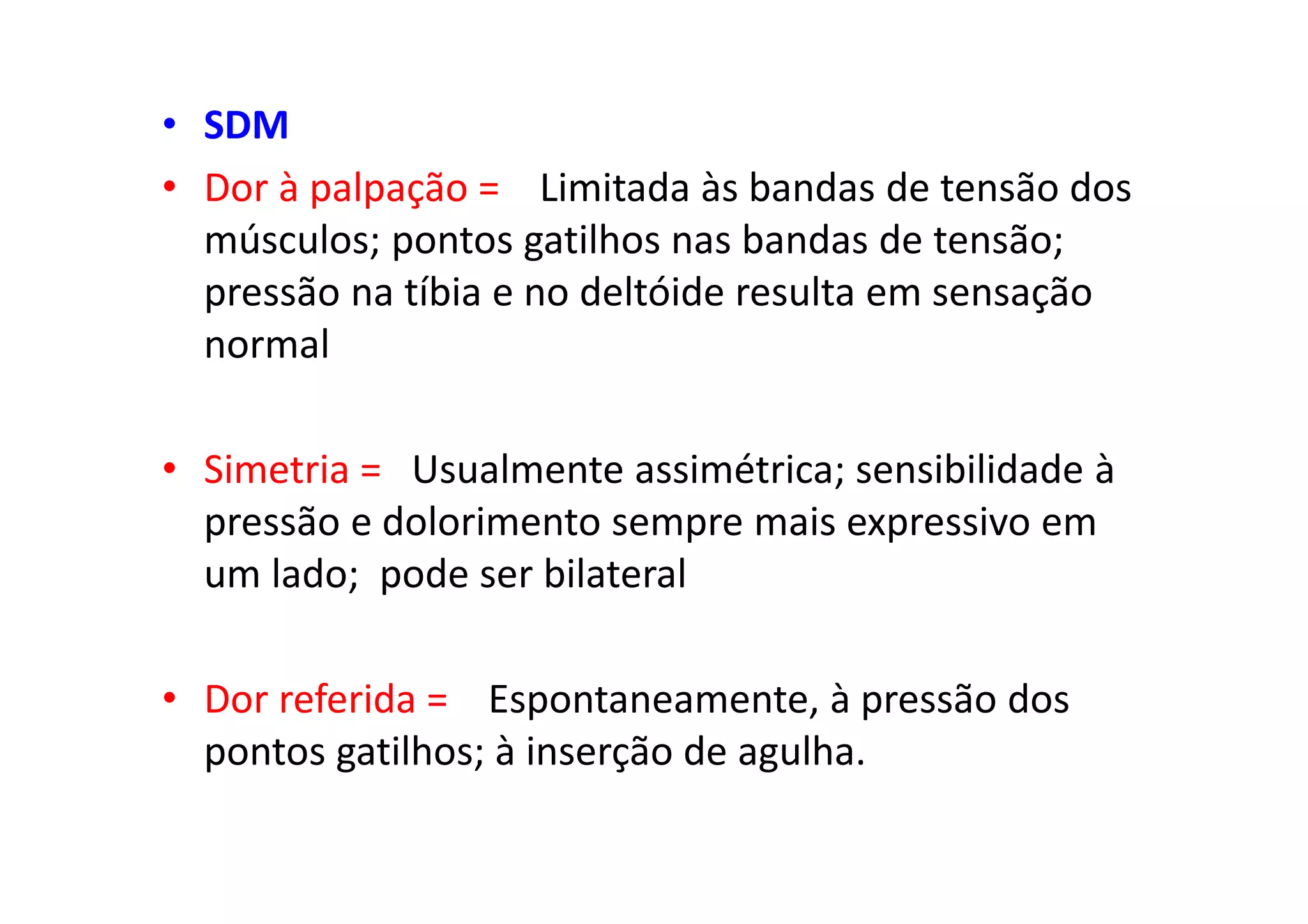 • SDM
• Dor à palpação = Limitada às bandas de tensão dos
músculos; pontos gatilhos nas bandas de tensão;
pressão na tíbia e no deltóide resulta em sensação
normal
• Simetria = Usualmente assimétrica; sensibilidade à
pressão e dolorimento sempre mais expressivo em
um lado; pode ser bilateral
• Dor referida = Espontaneamente, à pressão dos
pontos gatilhos; à inserção de agulha.
 
