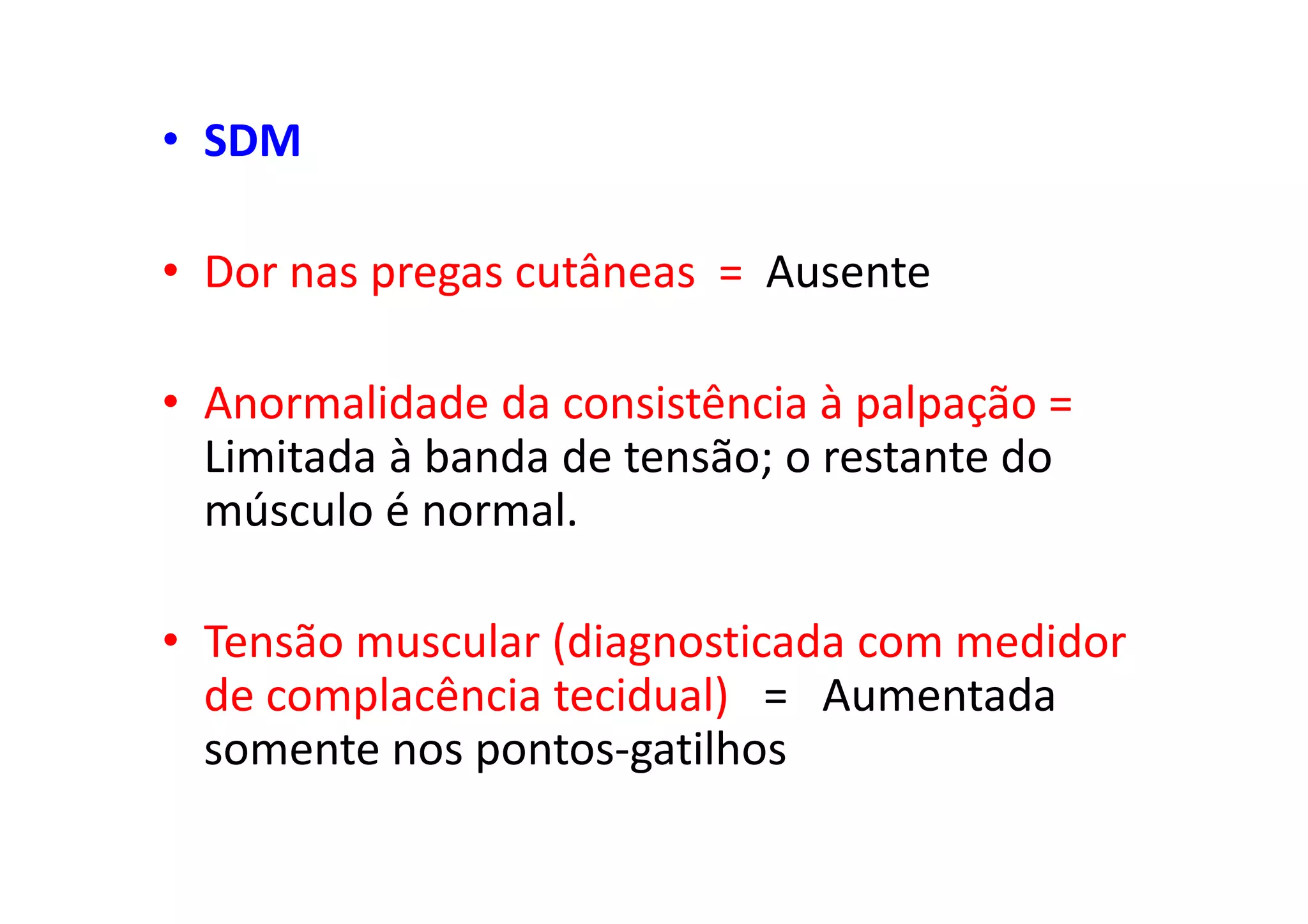 • SDM
• Dor nas pregas cutâneas = Ausente
• Anormalidade da consistência à palpação =
Limitada à banda de tensão; o restante do
músculo é normal.
• Tensão muscular (diagnosticada com medidor
de complacência tecidual) = Aumentada
somente nos pontos-gatilhos
 