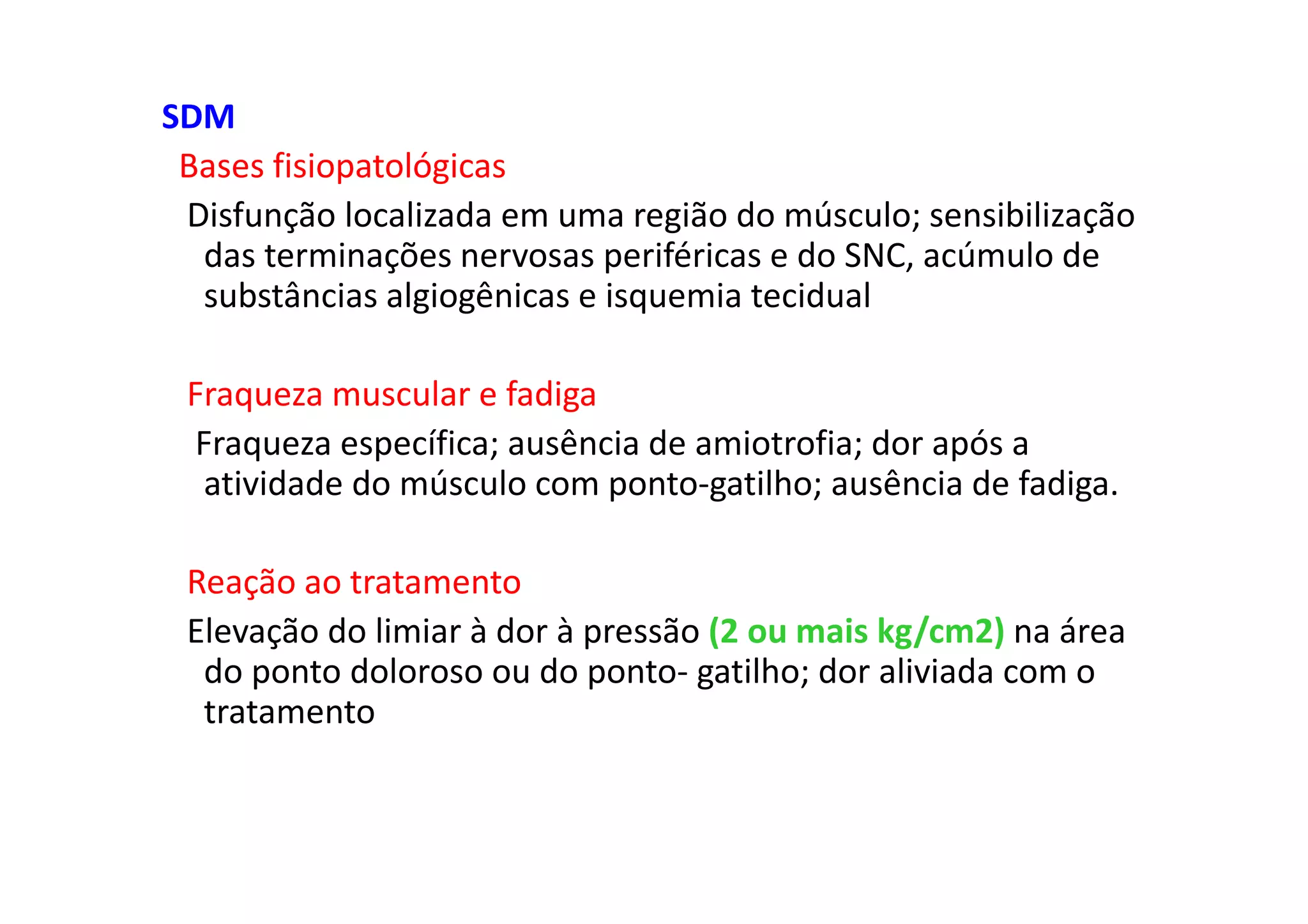 SDM
Bases fisiopatológicas
Disfunção localizada em uma região do músculo; sensibilização
das terminações nervosas periféricas e do SNC, acúmulo de
substâncias algiogênicas e isquemia tecidual
Fraqueza muscular e fadiga
Fraqueza específica; ausência de amiotrofia; dor após a
atividade do músculo com ponto-gatilho; ausência de fadiga.
Reação ao tratamento
Elevação do limiar à dor à pressão (2 ou mais kg/cm2) na área
do ponto doloroso ou do ponto- gatilho; dor aliviada com o
tratamento
 