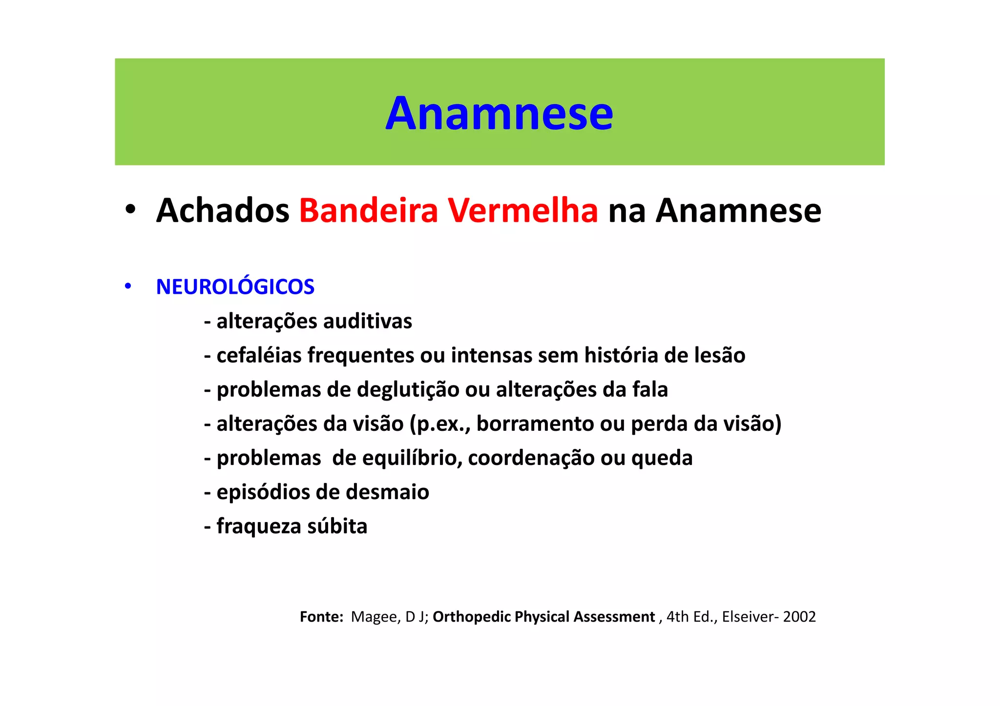 Anamnese
• Achados Bandeira Vermelha na Anamnese
• NEUROLÓGICOS
- alterações auditivas
- cefaléias frequentes ou intensas sem história de lesão
- problemas de deglutição ou alterações da fala
- alterações da visão (p.ex., borramento ou perda da visão)
- problemas de equilíbrio, coordenação ou queda
- episódios de desmaio
- fraqueza súbita
Fonte: Magee, D J; Orthopedic Physical Assessment , 4th Ed., Elseiver- 2002
 