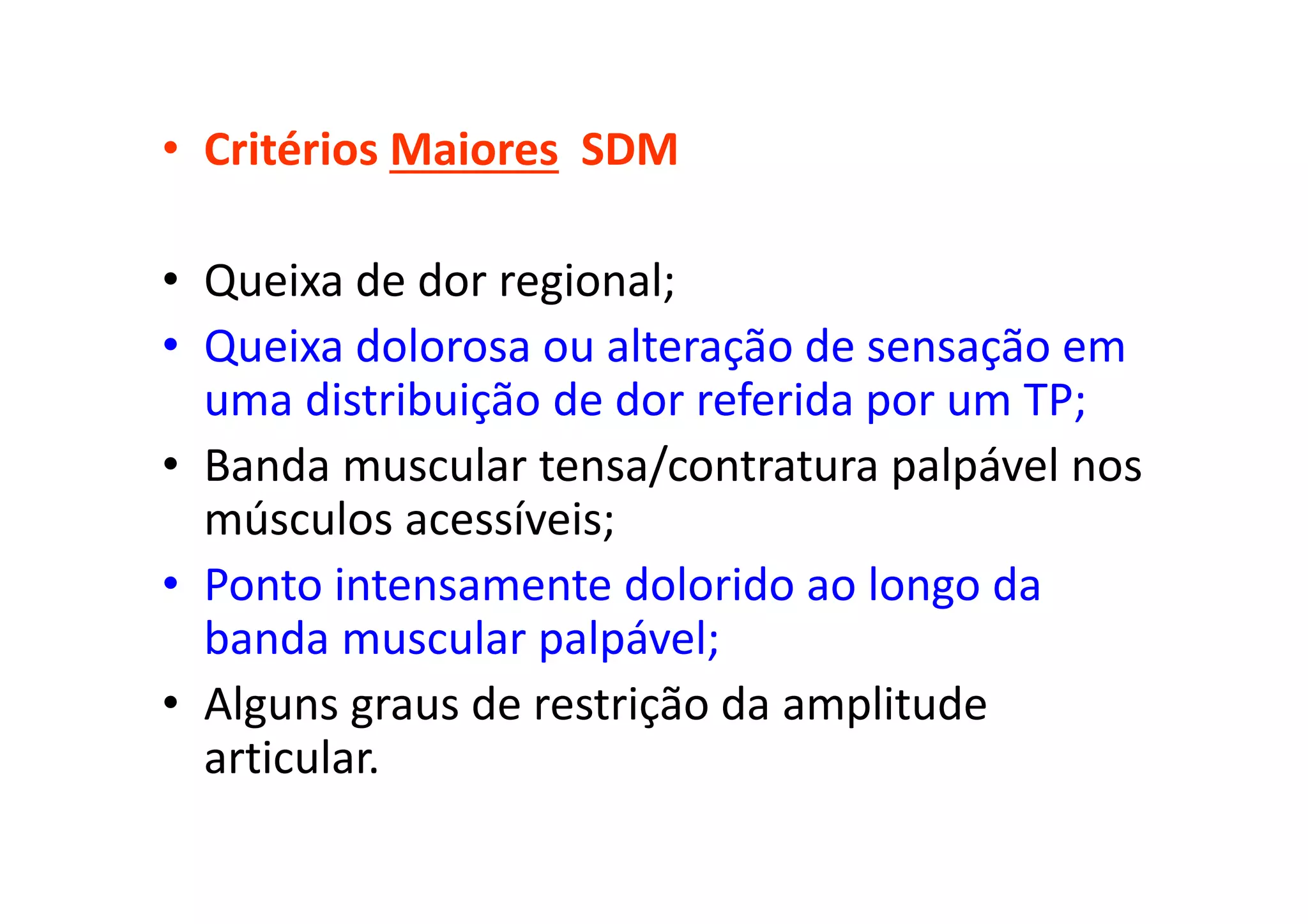 • Critérios Maiores SDM
• Queixa de dor regional;
• Queixa dolorosa ou alteração de sensação em
uma distribuição de dor referida por um TP;
• Banda muscular tensa/contratura palpável nos
músculos acessíveis;
• Ponto intensamente dolorido ao longo da
banda muscular palpável;
• Alguns graus de restrição da amplitude
articular.
 