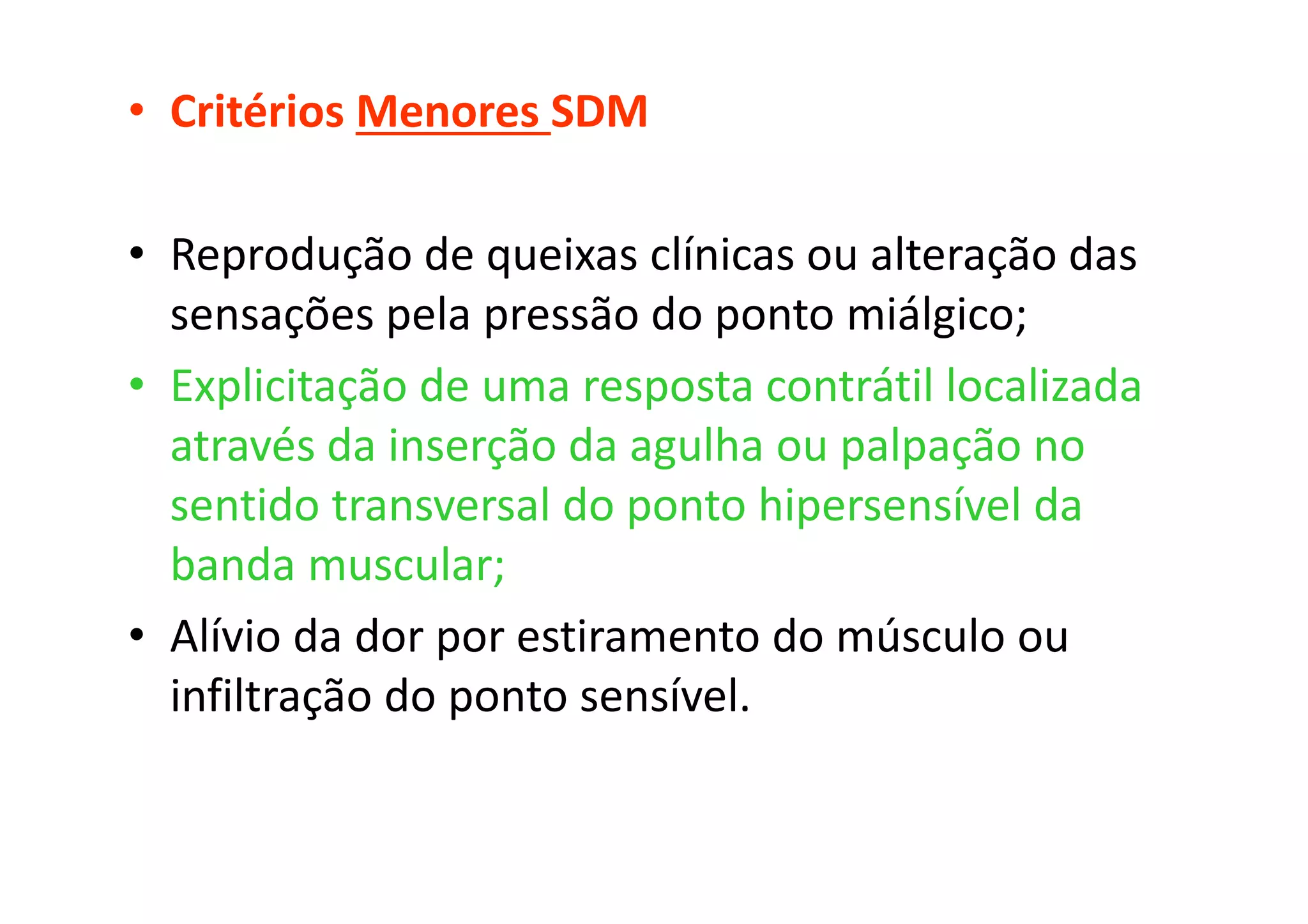 • Critérios Menores SDM
• Reprodução de queixas clínicas ou alteração das
sensações pela pressão do ponto miálgico;
• Explicitação de uma resposta contrátil localizada
através da inserção da agulha ou palpação no
sentido transversal do ponto hipersensível da
banda muscular;
• Alívio da dor por estiramento do músculo ou
infiltração do ponto sensível.
 