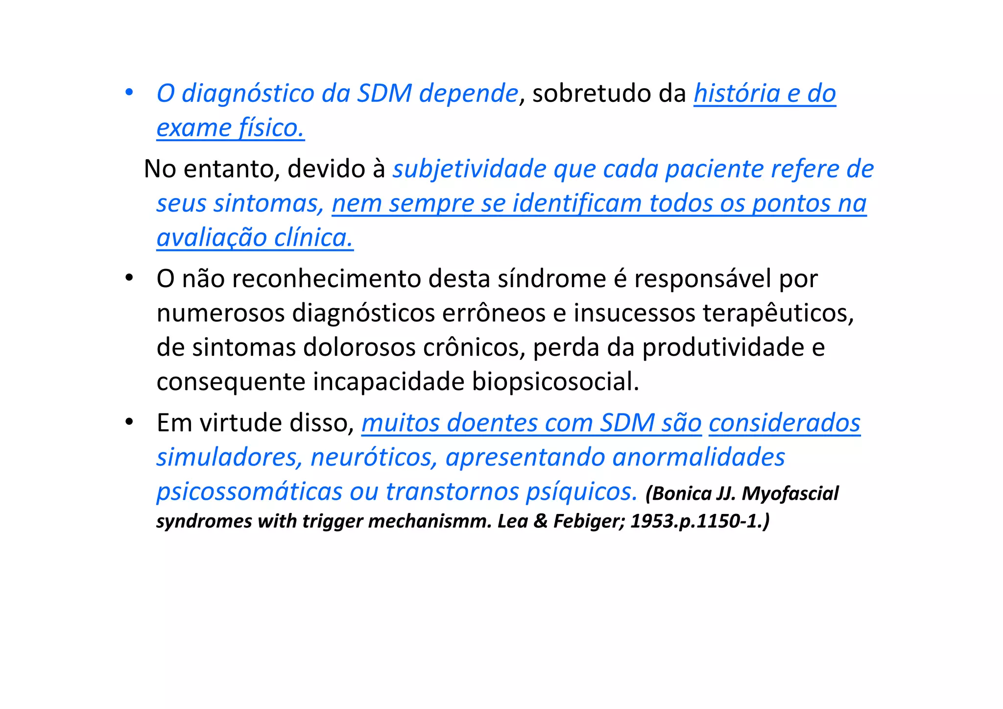 • O diagnóstico da SDM depende, sobretudo da história e do
exame físico.
No entanto, devido à subjetividade que cada paciente refere de
seus sintomas, nem sempre se identificam todos os pontos na
avaliação clínica.
• O não reconhecimento desta síndrome é responsável por
numerosos diagnósticos errôneos e insucessos terapêuticos,
de sintomas dolorosos crônicos, perda da produtividade e
consequente incapacidade biopsicosocial.
• Em virtude disso, muitos doentes com SDM são considerados
simuladores, neuróticos, apresentando anormalidades
psicossomáticas ou transtornos psíquicos. (Bonica JJ. Myofascial
syndromes with trigger mechanismm. Lea & Febiger; 1953.p.1150-1.)
 
