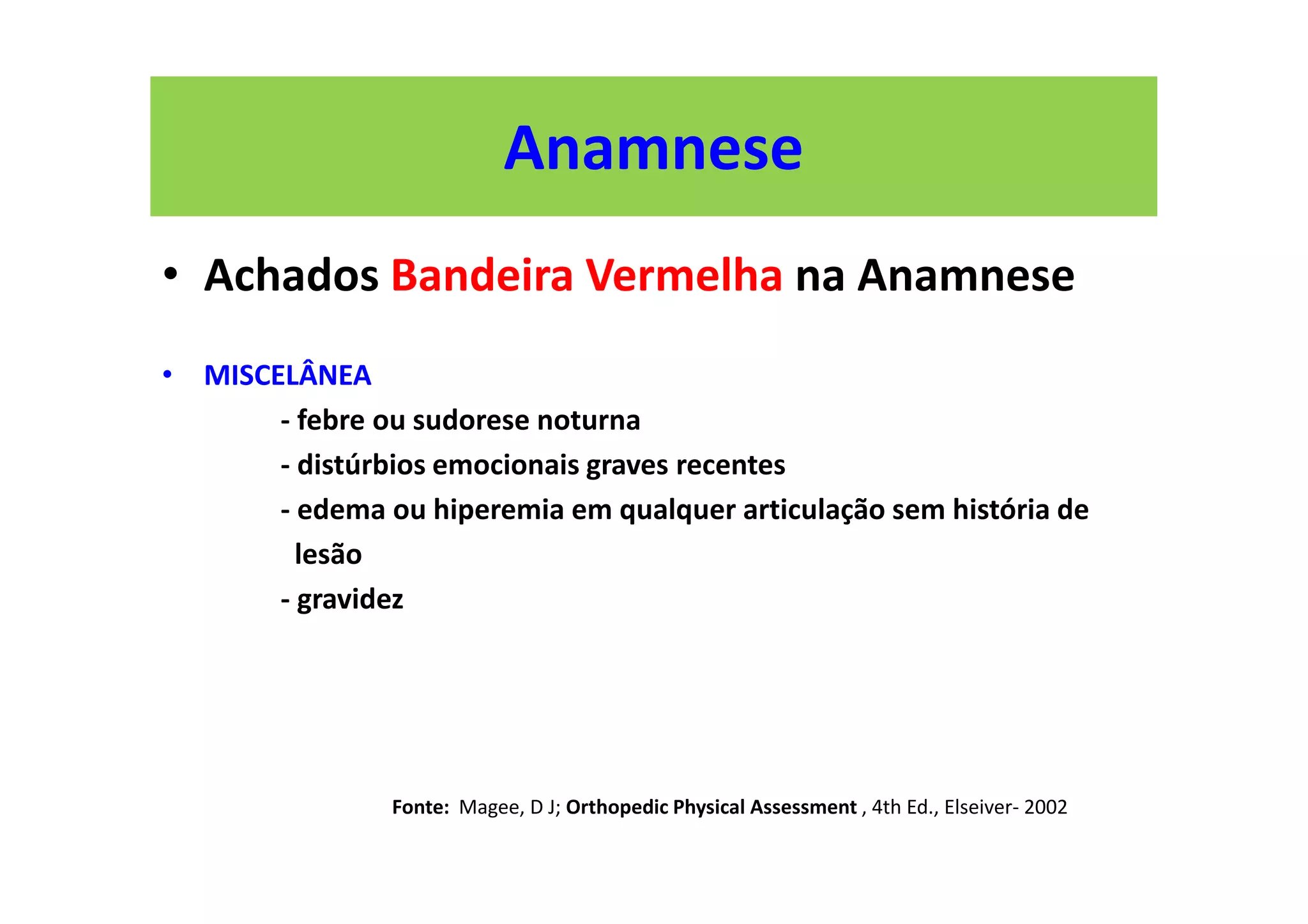 Anamnese
• Achados Bandeira Vermelha na Anamnese
• MISCELÂNEA
- febre ou sudorese noturna
- distúrbios emocionais graves recentes
- edema ou hiperemia em qualquer articulação sem história de
lesão
- gravidez
Fonte: Magee, D J; Orthopedic Physical Assessment , 4th Ed., Elseiver- 2002
 