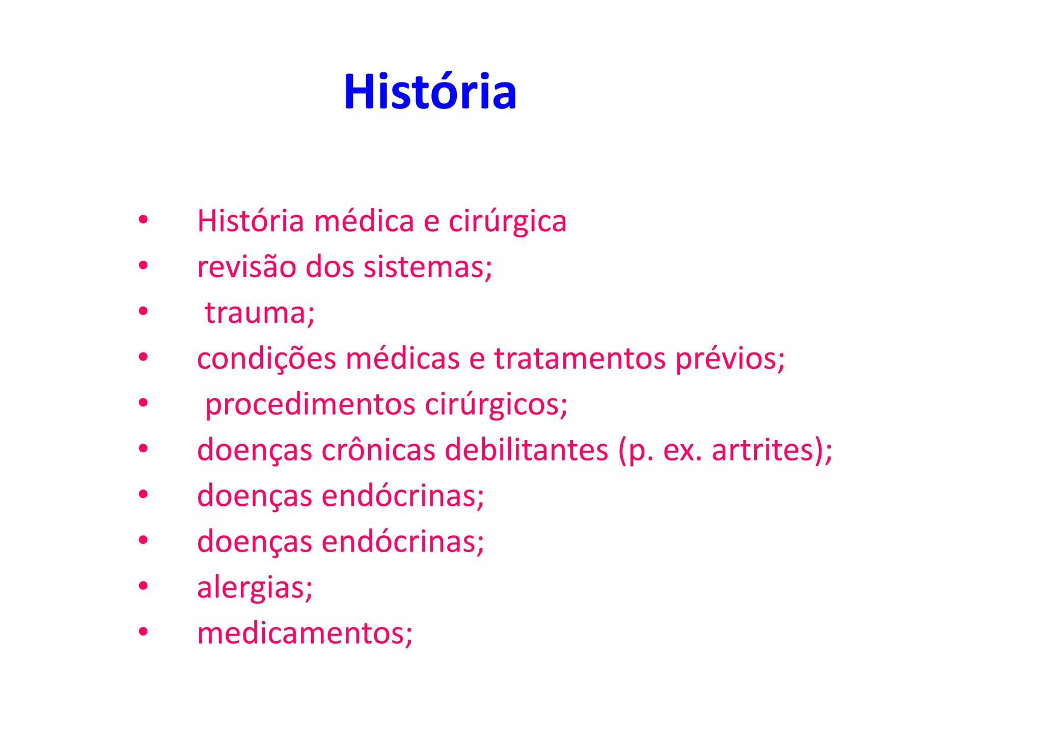 História
• História médica e cirúrgica
• revisão dos sistemas;
• trauma;
• condições médicas e tratamentos prévios;
• procedimentos cirúrgicos;
• doenças crônicas debilitantes (p. ex. artrites);
• doenças endócrinas;
• doenças endócrinas;
• alergias;
• medicamentos;
 