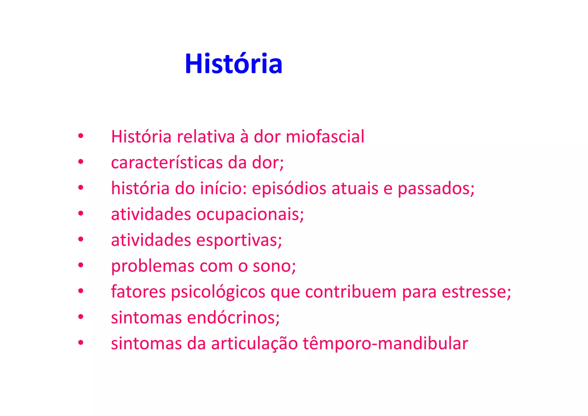 História
• História relativa à dor miofascial
• características da dor;
• história do início: episódios atuais e passados;
• atividades ocupacionais;
• atividades esportivas;
• problemas com o sono;
• fatores psicológicos que contribuem para estresse;
• sintomas endócrinos;
• sintomas da articulação têmporo-mandibular
 