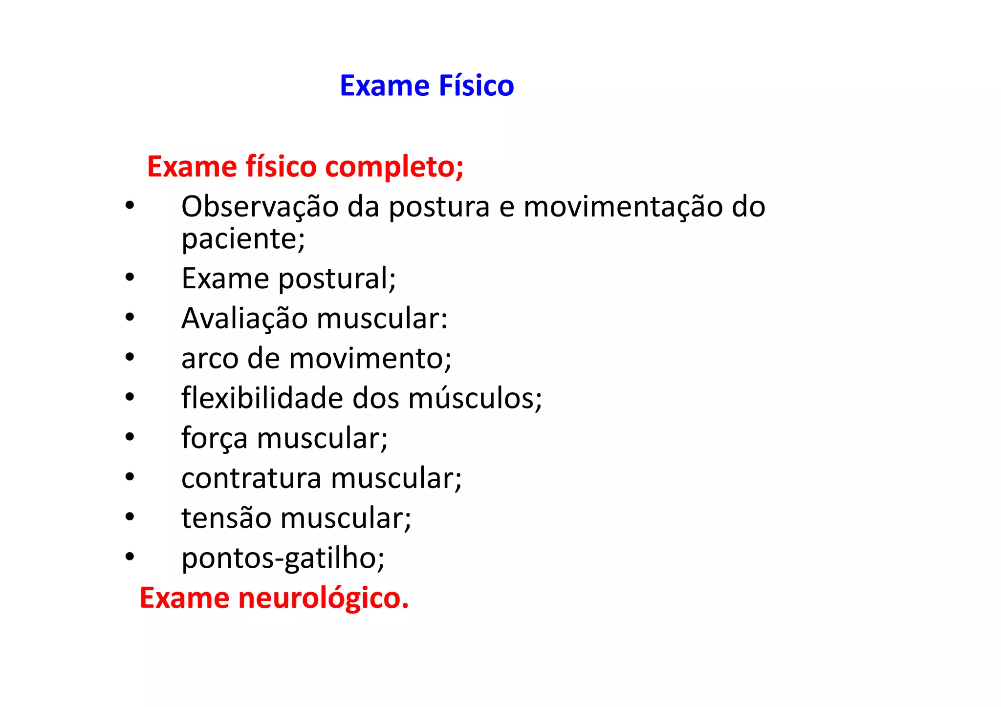 Exame Físico
Exame físico completo;
• Observação da postura e movimentação do
paciente;
• Exame postural;
• Avaliação muscular:
• arco de movimento;
• flexibilidade dos músculos;
• força muscular;
• contratura muscular;
• tensão muscular;
• pontos-gatilho;
Exame neurológico.
 