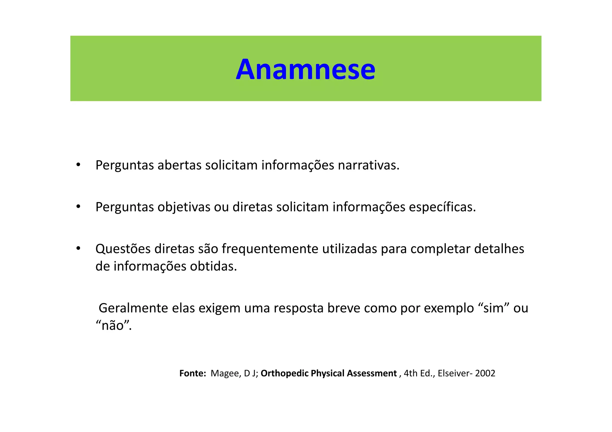 Anamnese
• Perguntas abertas solicitam informações narrativas.
• Perguntas objetivas ou diretas solicitam informações específicas.
• Questões diretas são frequentemente utilizadas para completar detalhes
de informações obtidas.
Geralmente elas exigem uma resposta breve como por exemplo “sim” ou
“não”.
Fonte: Magee, D J; Orthopedic Physical Assessment , 4th Ed., Elseiver- 2002
 