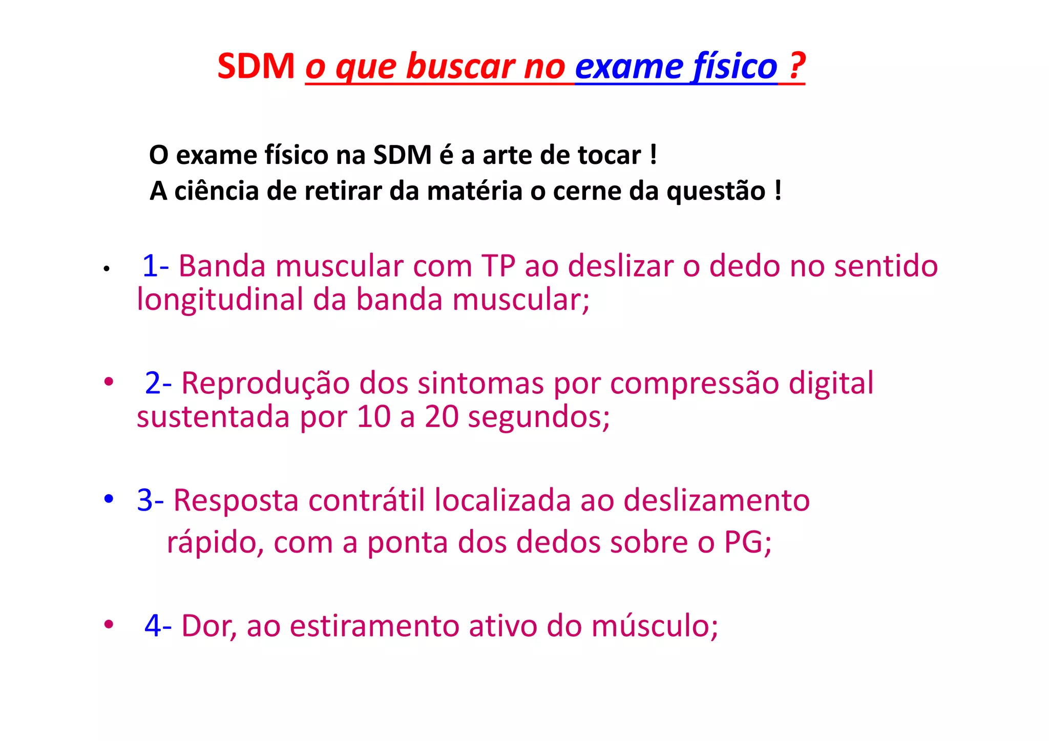 SDM o que buscar no exame físico ?
O exame físico na SDM é a arte de tocar !
A ciência de retirar da matéria o cerne da questão !
• 1- Banda muscular com TP ao deslizar o dedo no sentido
longitudinal da banda muscular;
• 2- Reprodução dos sintomas por compressão digital
sustentada por 10 a 20 segundos;
• 3- Resposta contrátil localizada ao deslizamento
rápido, com a ponta dos dedos sobre o PG;
• 4- Dor, ao estiramento ativo do músculo;
 