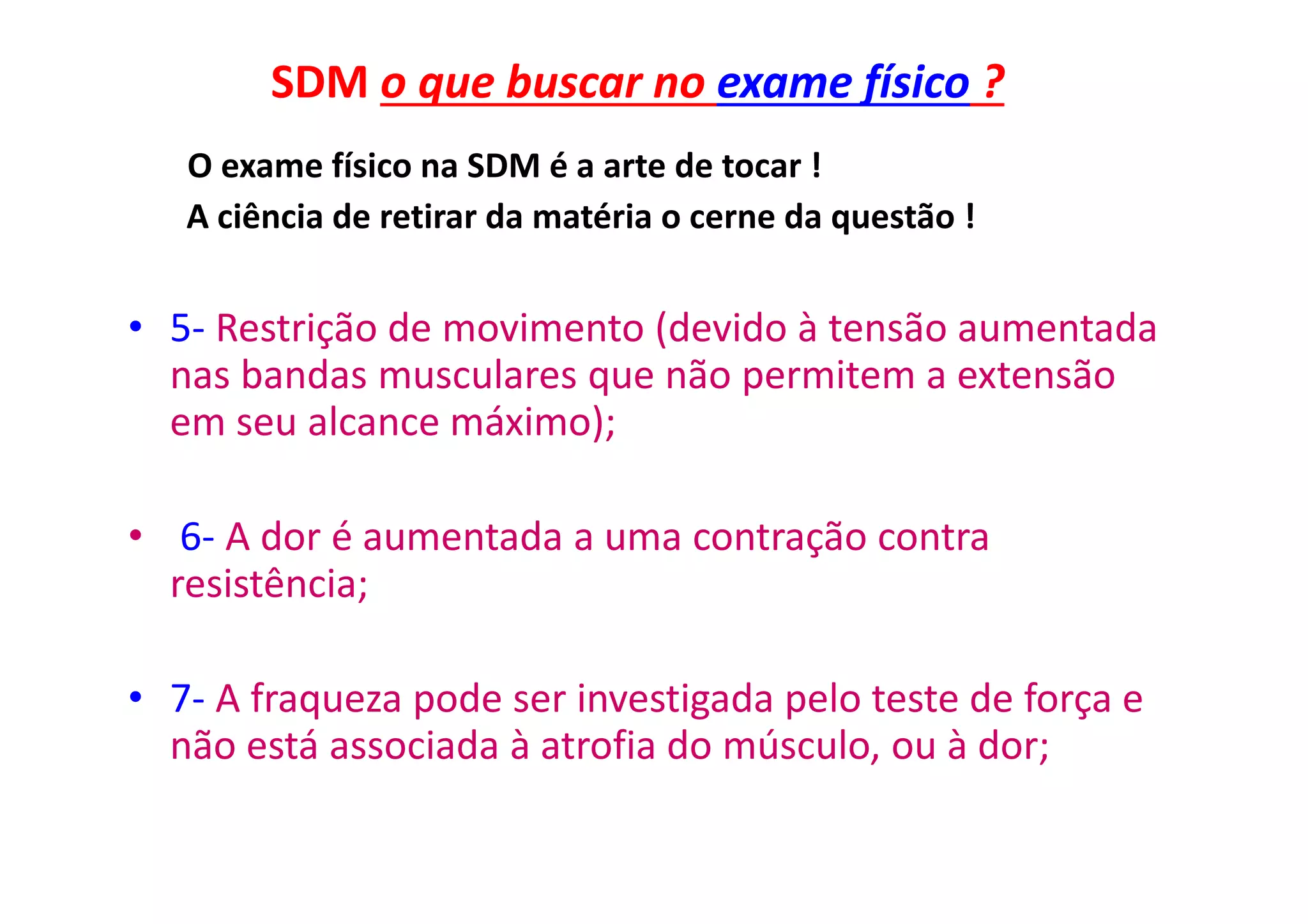 SDM o que buscar no exame físico ?
O exame físico na SDM é a arte de tocar !
A ciência de retirar da matéria o cerne da questão !
• 5- Restrição de movimento (devido à tensão aumentada
nas bandas musculares que não permitem a extensão
em seu alcance máximo);
• 6- A dor é aumentada a uma contração contra
resistência;
• 7- A fraqueza pode ser investigada pelo teste de força e
não está associada à atrofia do músculo, ou à dor;
 
