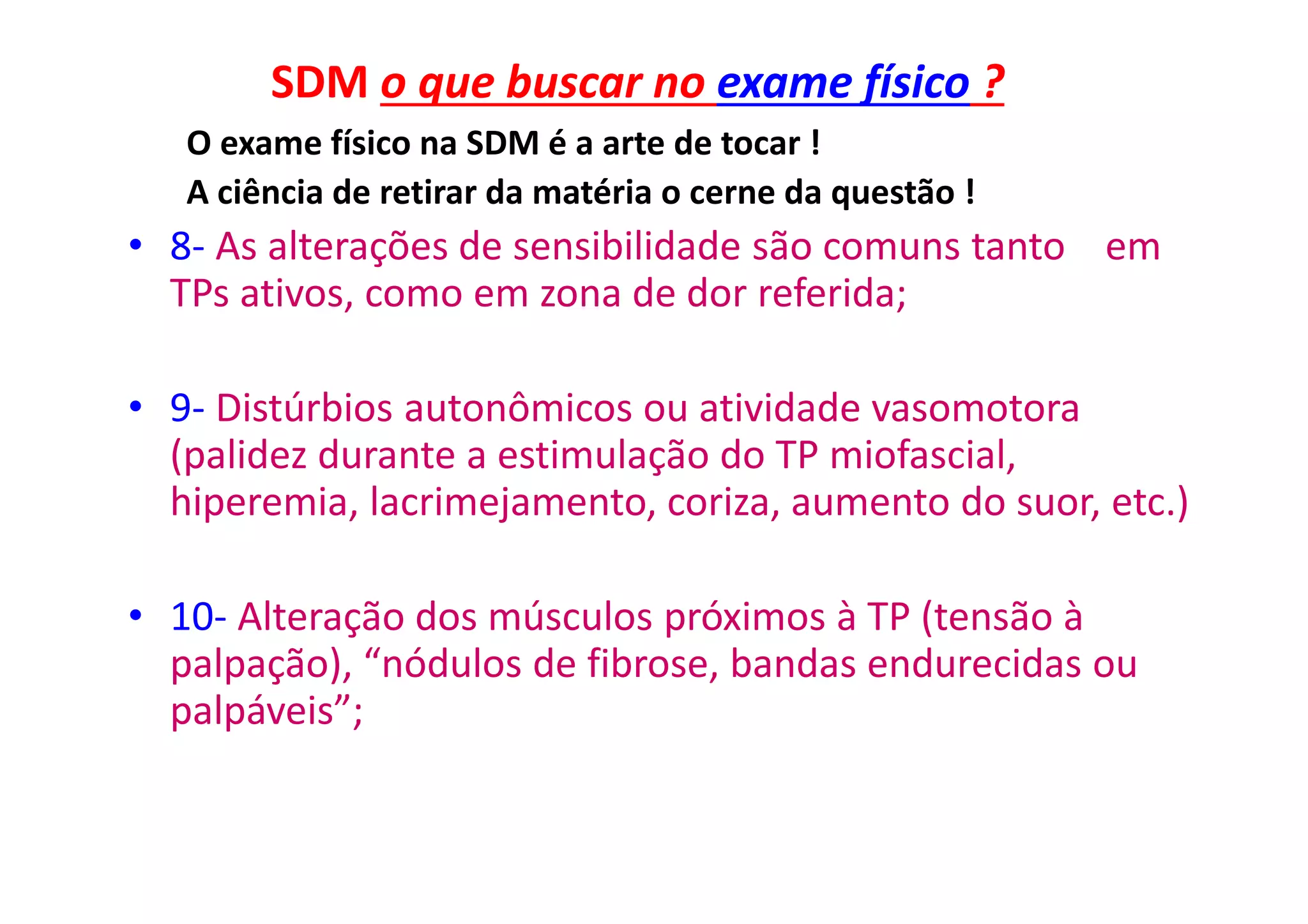SDM o que buscar no exame físico ?
O exame físico na SDM é a arte de tocar !
A ciência de retirar da matéria o cerne da questão !
• 8- As alterações de sensibilidade são comuns tanto em
TPs ativos, como em zona de dor referida;
• 9- Distúrbios autonômicos ou atividade vasomotora
(palidez durante a estimulação do TP miofascial,
hiperemia, lacrimejamento, coriza, aumento do suor, etc.)
• 10- Alteração dos músculos próximos à TP (tensão à
palpação), “nódulos de fibrose, bandas endurecidas ou
palpáveis”;
 