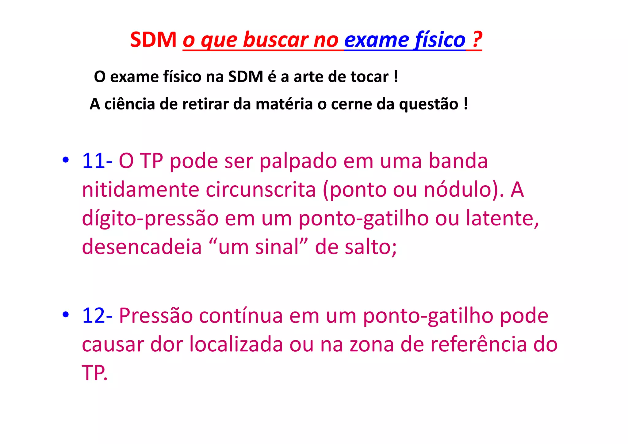 SDM o que buscar no exame físico ?
O exame físico na SDM é a arte de tocar !
A ciência de retirar da matéria o cerne da questão !
• 11- O TP pode ser palpado em uma banda
nitidamente circunscrita (ponto ou nódulo). A
dígito-pressão em um ponto-gatilho ou latente,
desencadeia “um sinal” de salto;
• 12- Pressão contínua em um ponto-gatilho pode
causar dor localizada ou na zona de referência do
TP.
 