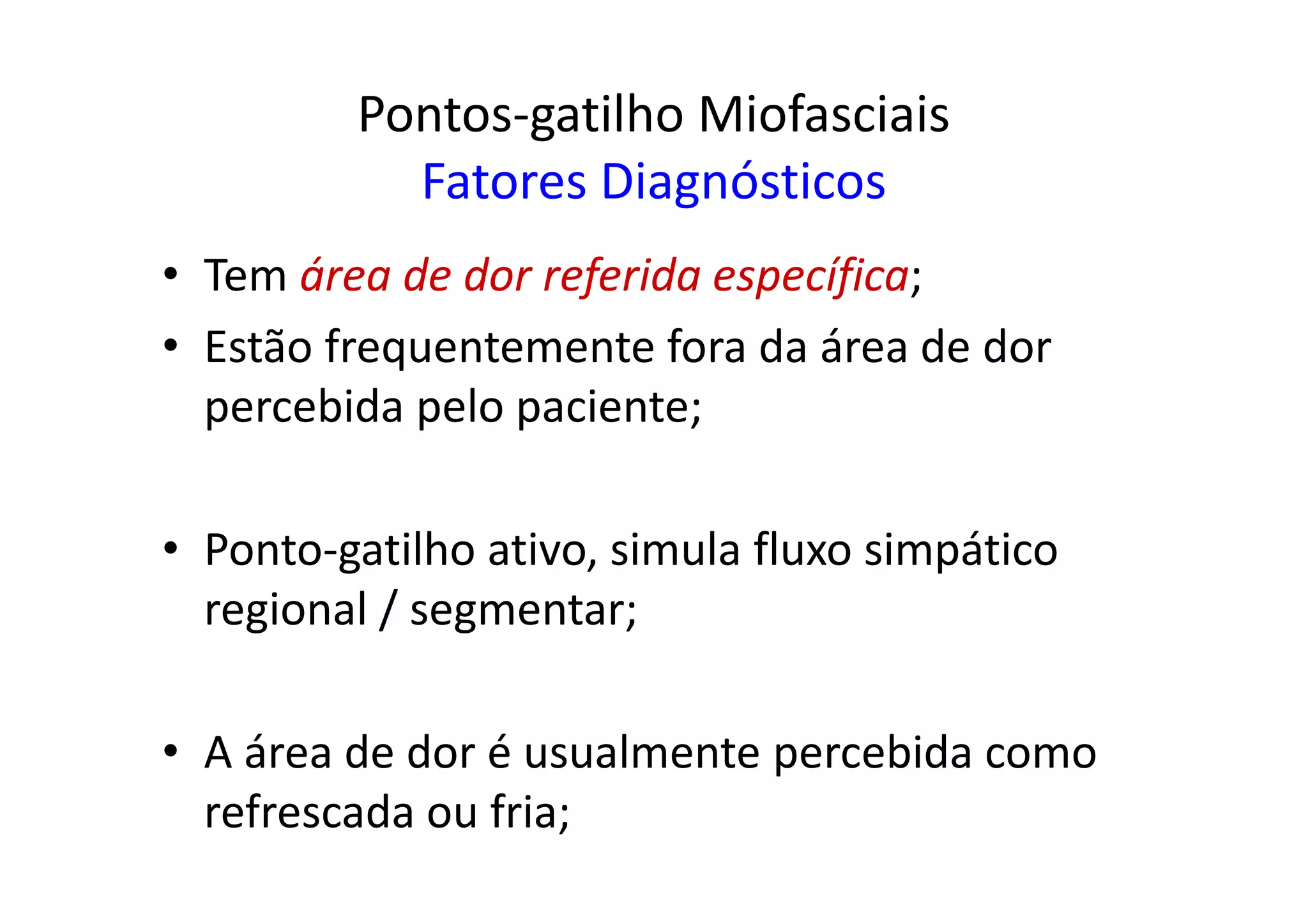 Pontos-gatilho Miofasciais
Fatores Diagnósticos
• Tem área de dor referida específica;
• Estão frequentemente fora da área de dor
percebida pelo paciente;
• Ponto-gatilho ativo, simula fluxo simpático
regional / segmentar;
• A área de dor é usualmente percebida como
refrescada ou fria;
 