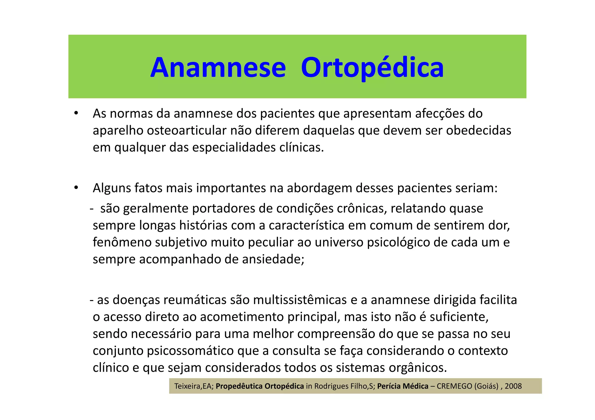 • As normas da anamnese dos pacientes que apresentam afecções do
aparelho osteoarticular não diferem daquelas que devem ser obedecidas
em qualquer das especialidades clínicas.
• Alguns fatos mais importantes na abordagem desses pacientes seriam:
- são geralmente portadores de condições crônicas, relatando quase
sempre longas histórias com a característica em comum de sentirem dor,
fenômeno subjetivo muito peculiar ao universo psicológico de cada um e
sempre acompanhado de ansiedade;
- as doenças reumáticas são multissistêmicas e a anamnese dirigida facilita
o acesso direto ao acometimento principal, mas isto não é suficiente,
sendo necessário para uma melhor compreensão do que se passa no seu
conjunto psicossomático que a consulta se faça considerando o contexto
clínico e que sejam considerados todos os sistemas orgânicos.
Anamnese Ortopédica
Teixeira,EA; Propedêutica Ortopédica in Rodrigues Filho,S; Perícia Médica – CREMEGO (Goiás) , 2008
 