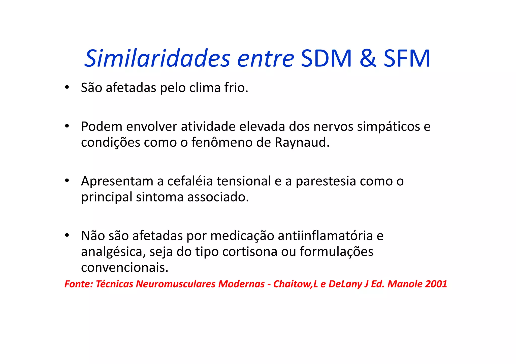 Similaridades entre SDM & SFM
• São afetadas pelo clima frio.
• Podem envolver atividade elevada dos nervos simpáticos e
condições como o fenômeno de Raynaud.
• Apresentam a cefaléia tensional e a parestesia como o
principal sintoma associado.
• Não são afetadas por medicação antiinflamatória e
analgésica, seja do tipo cortisona ou formulações
convencionais.
Fonte: Técnicas Neuromusculares Modernas - Chaitow,L e DeLany J Ed. Manole 2001
 