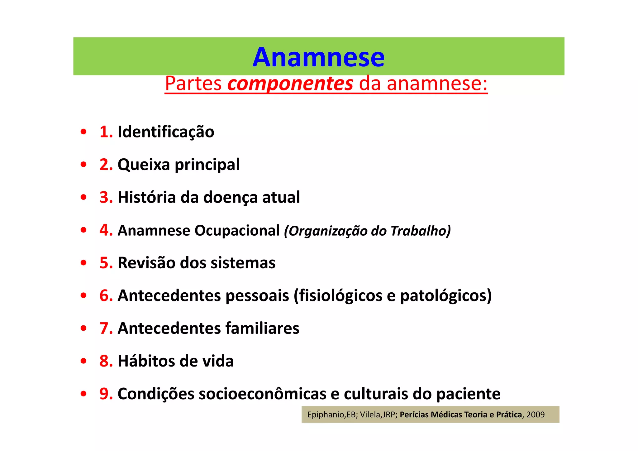 Anamnese
Partes componentes da anamnese:
• 1. Identificação
• 2. Queixa principal
• 3. História da doença atual
• 4. Anamnese Ocupacional (Organização do Trabalho)
• 5. Revisão dos sistemas
• 6. Antecedentes pessoais (fisiológicos e patológicos)
• 7. Antecedentes familiares
• 8. Hábitos de vida
• 9. Condições socioeconômicas e culturais do paciente
Epiphanio,EB; Vilela,JRP; Perícias Médicas Teoria e Prática, 2009
 