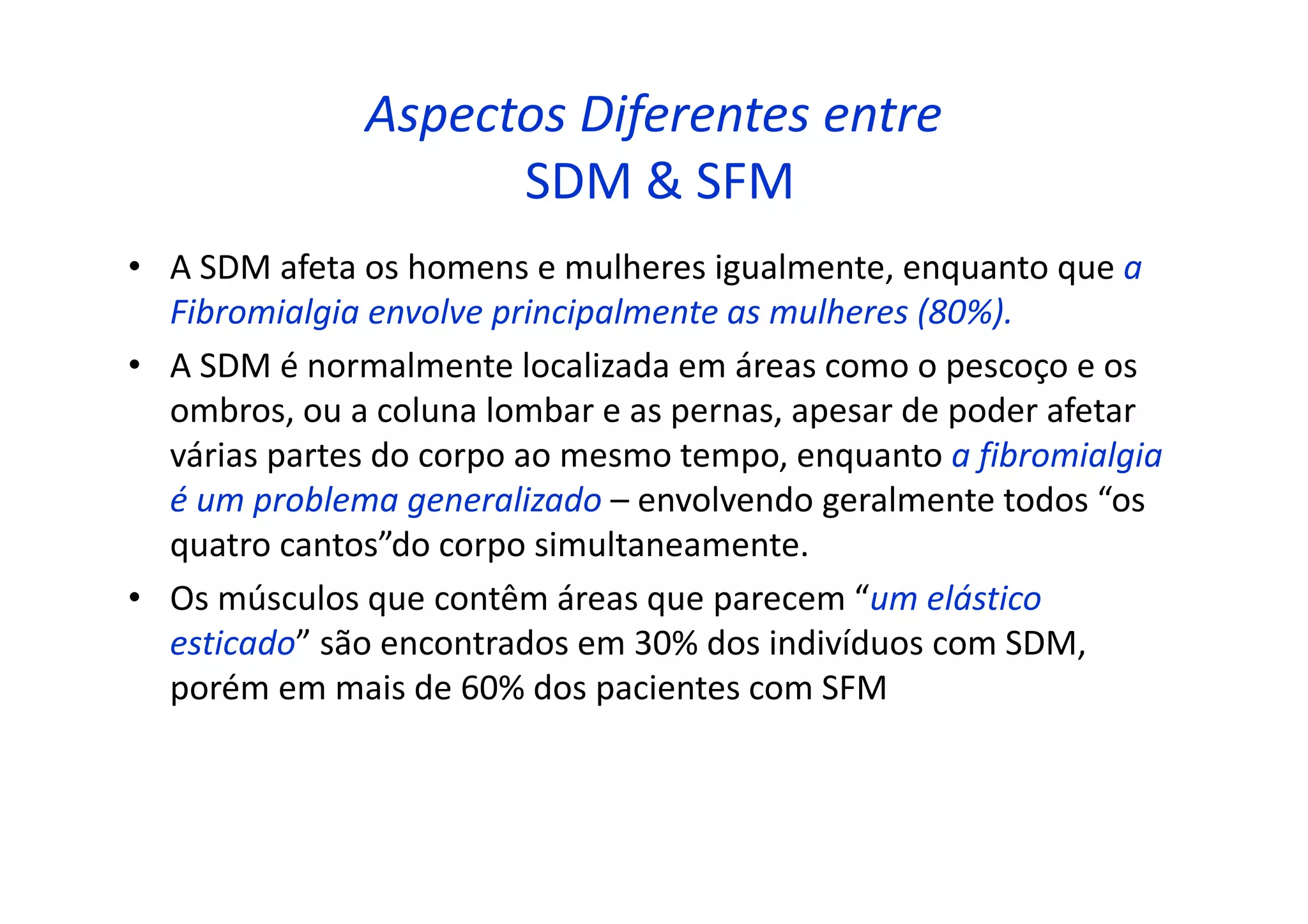 Aspectos Diferentes entre
SDM & SFM
• A SDM afeta os homens e mulheres igualmente, enquanto que a
Fibromialgia envolve principalmente as mulheres (80%).
• A SDM é normalmente localizada em áreas como o pescoço e os
ombros, ou a coluna lombar e as pernas, apesar de poder afetar
várias partes do corpo ao mesmo tempo, enquanto a fibromialgia
é um problema generalizado – envolvendo geralmente todos “os
quatro cantos”do corpo simultaneamente.
• Os músculos que contêm áreas que parecem “um elástico
esticado” são encontrados em 30% dos indivíduos com SDM,
porém em mais de 60% dos pacientes com SFM
 