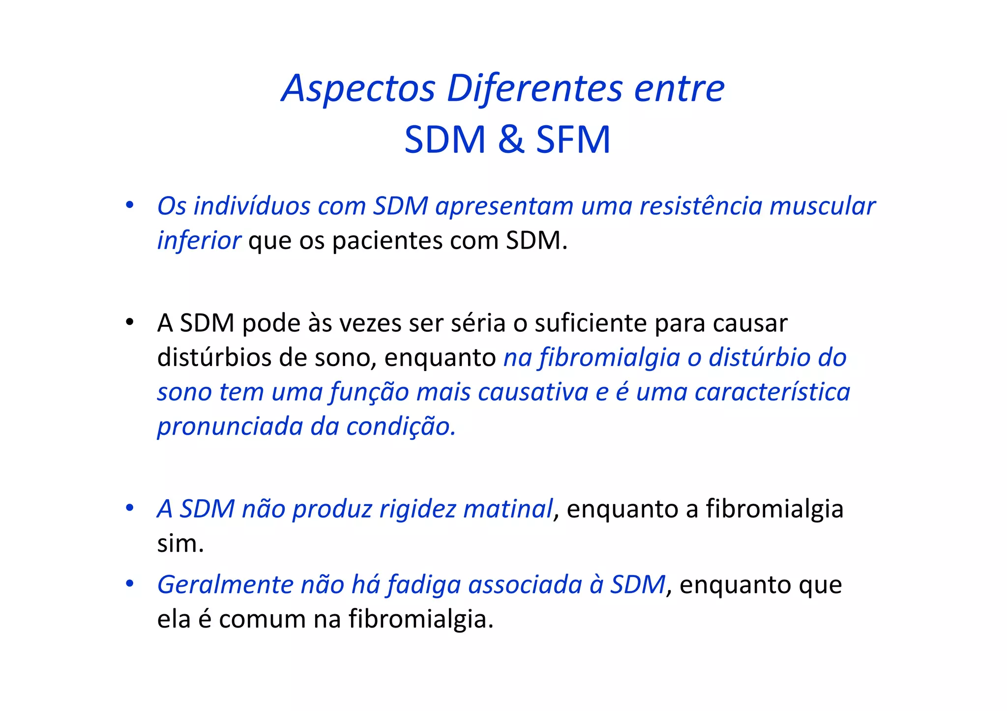 Aspectos Diferentes entre
SDM & SFM
• Os indivíduos com SDM apresentam uma resistência muscular
inferior que os pacientes com SDM.
• A SDM pode às vezes ser séria o suficiente para causar
distúrbios de sono, enquanto na fibromialgia o distúrbio do
sono tem uma função mais causativa e é uma característica
pronunciada da condição.
• A SDM não produz rigidez matinal, enquanto a fibromialgia
sim.
• Geralmente não há fadiga associada à SDM, enquanto que
ela é comum na fibromialgia.
 