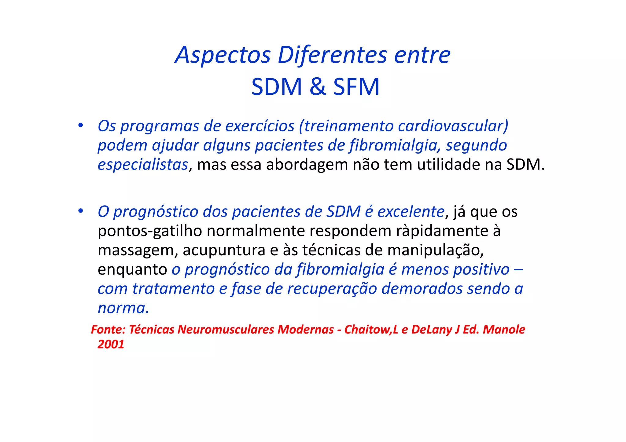 Aspectos Diferentes entre
SDM & SFM
• Os programas de exercícios (treinamento cardiovascular)
podem ajudar alguns pacientes de fibromialgia, segundo
especialistas, mas essa abordagem não tem utilidade na SDM.
• O prognóstico dos pacientes de SDM é excelente, já que os
pontos-gatilho normalmente respondem ràpidamente à
massagem, acupuntura e às técnicas de manipulação,
enquanto o prognóstico da fibromialgia é menos positivo –
com tratamento e fase de recuperação demorados sendo a
norma.
Fonte: Técnicas Neuromusculares Modernas - Chaitow,L e DeLany J Ed. Manole
2001
 