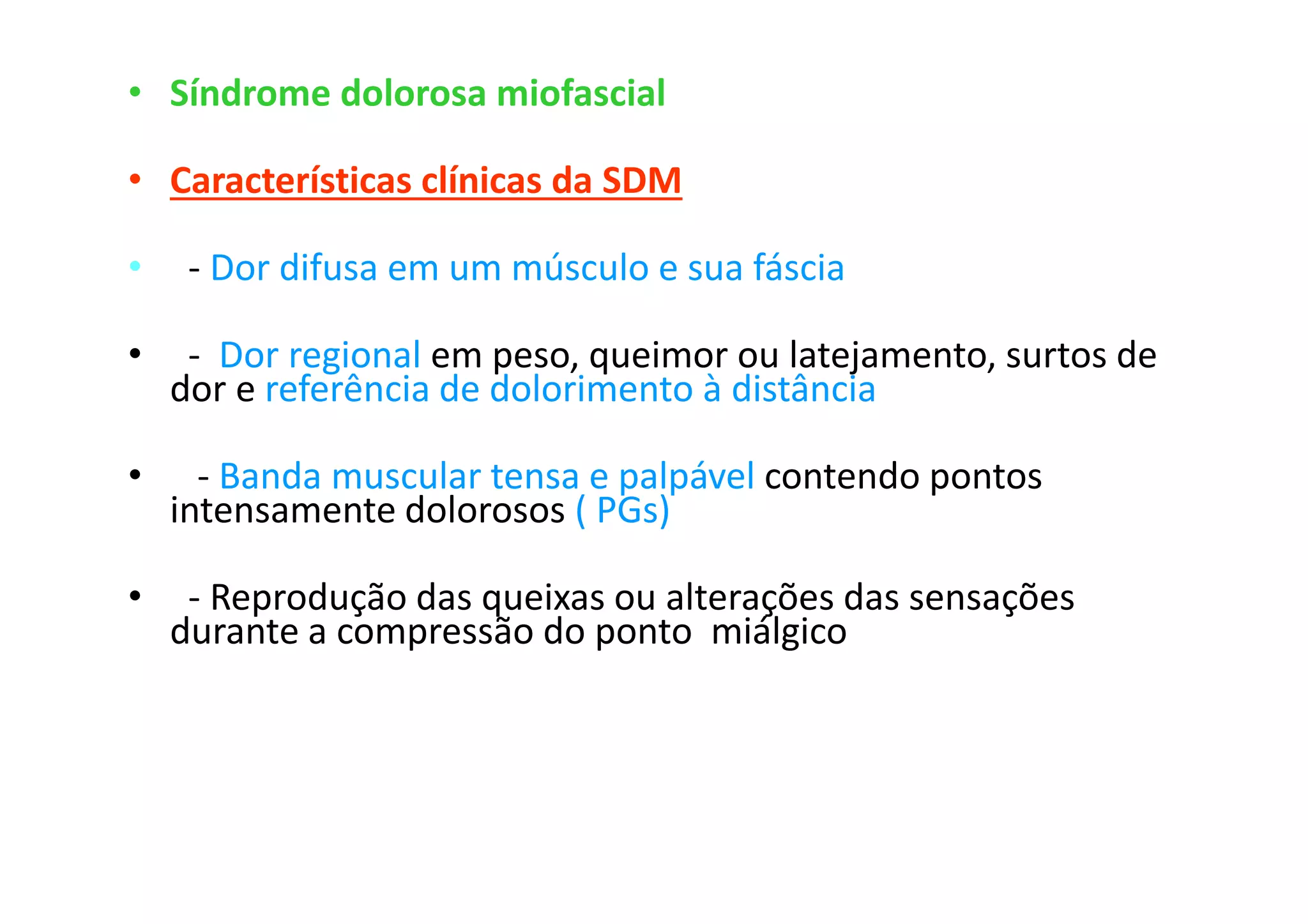 • Síndrome dolorosa miofascial
• Características clínicas da SDM
• - Dor difusa em um músculo e sua fáscia
• - Dor regional em peso, queimor ou latejamento, surtos de
dor e referência de dolorimento à distância
• - Banda muscular tensa e palpável contendo pontos
intensamente dolorosos ( PGs)
• - Reprodução das queixas ou alterações das sensações
durante a compressão do ponto miálgico
 