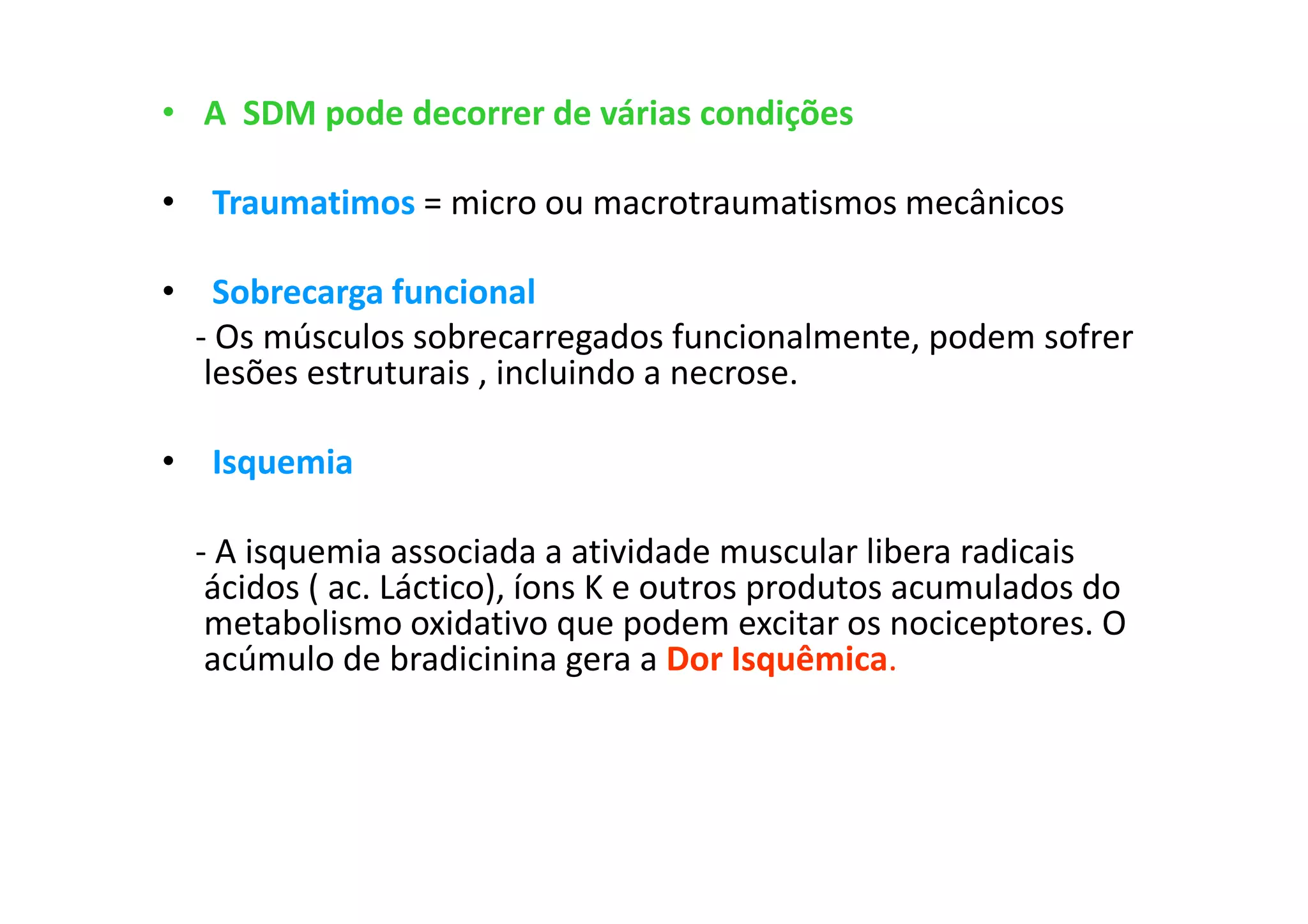 • A SDM pode decorrer de várias condições
• Traumatimos = micro ou macrotraumatismos mecânicos
• Sobrecarga funcional
- Os músculos sobrecarregados funcionalmente, podem sofrer
lesões estruturais , incluindo a necrose.
• Isquemia
- A isquemia associada a atividade muscular libera radicais
ácidos ( ac. Láctico), íons K e outros produtos acumulados do
metabolismo oxidativo que podem excitar os nociceptores. O
acúmulo de bradicinina gera a Dor Isquêmica.
 