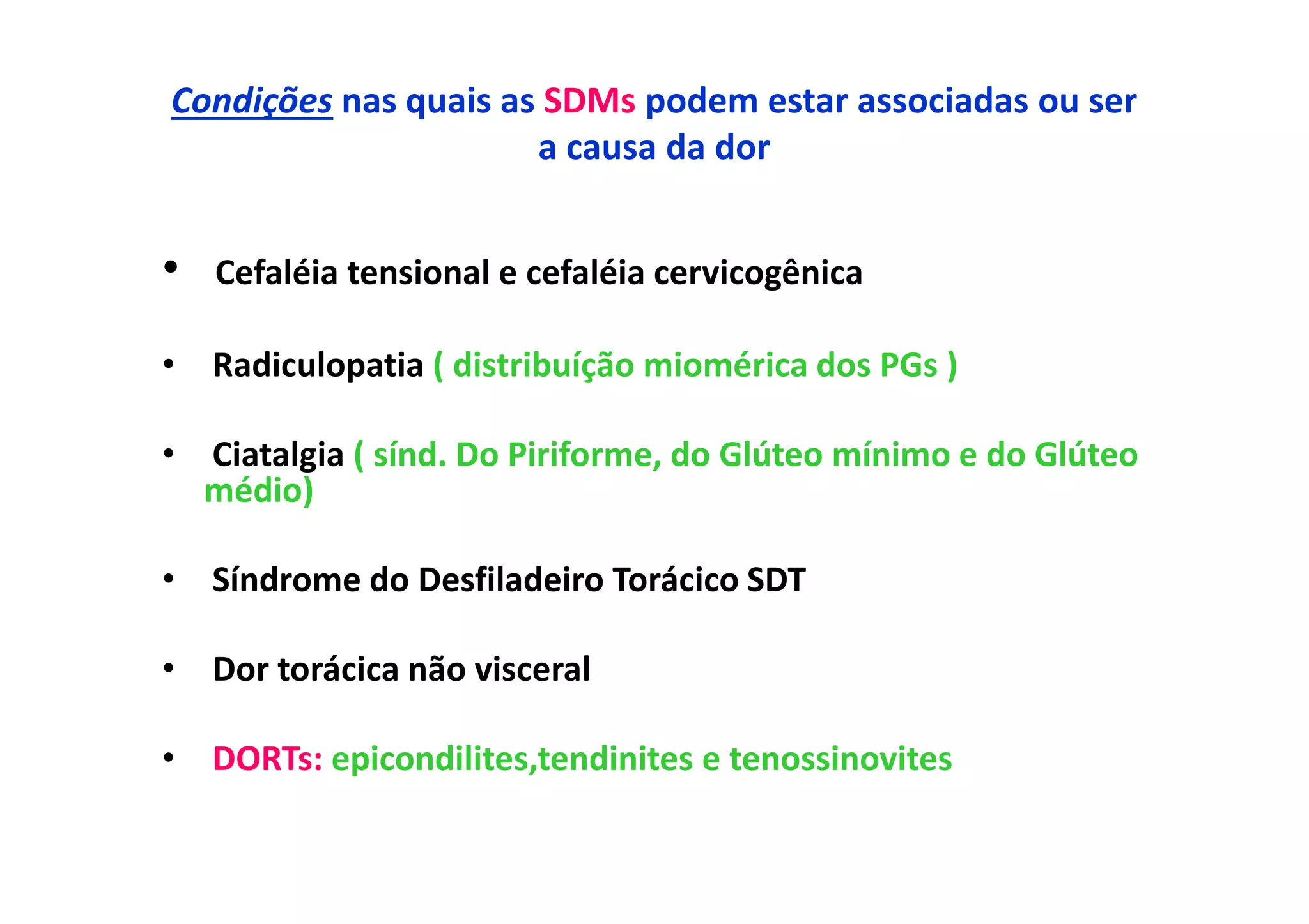 Condições nas quais as SDMs podem estar associadas ou ser
a causa da dor
• Cefaléia tensional e cefaléia cervicogênica
• Radiculopatia ( distribuíção miomérica dos PGs )
• Ciatalgia ( sínd. Do Piriforme, do Glúteo mínimo e do Glúteo
médio)
• Síndrome do Desfiladeiro Torácico SDT
• Dor torácica não visceral
• DORTs: epicondilites,tendinites e tenossinovites
 