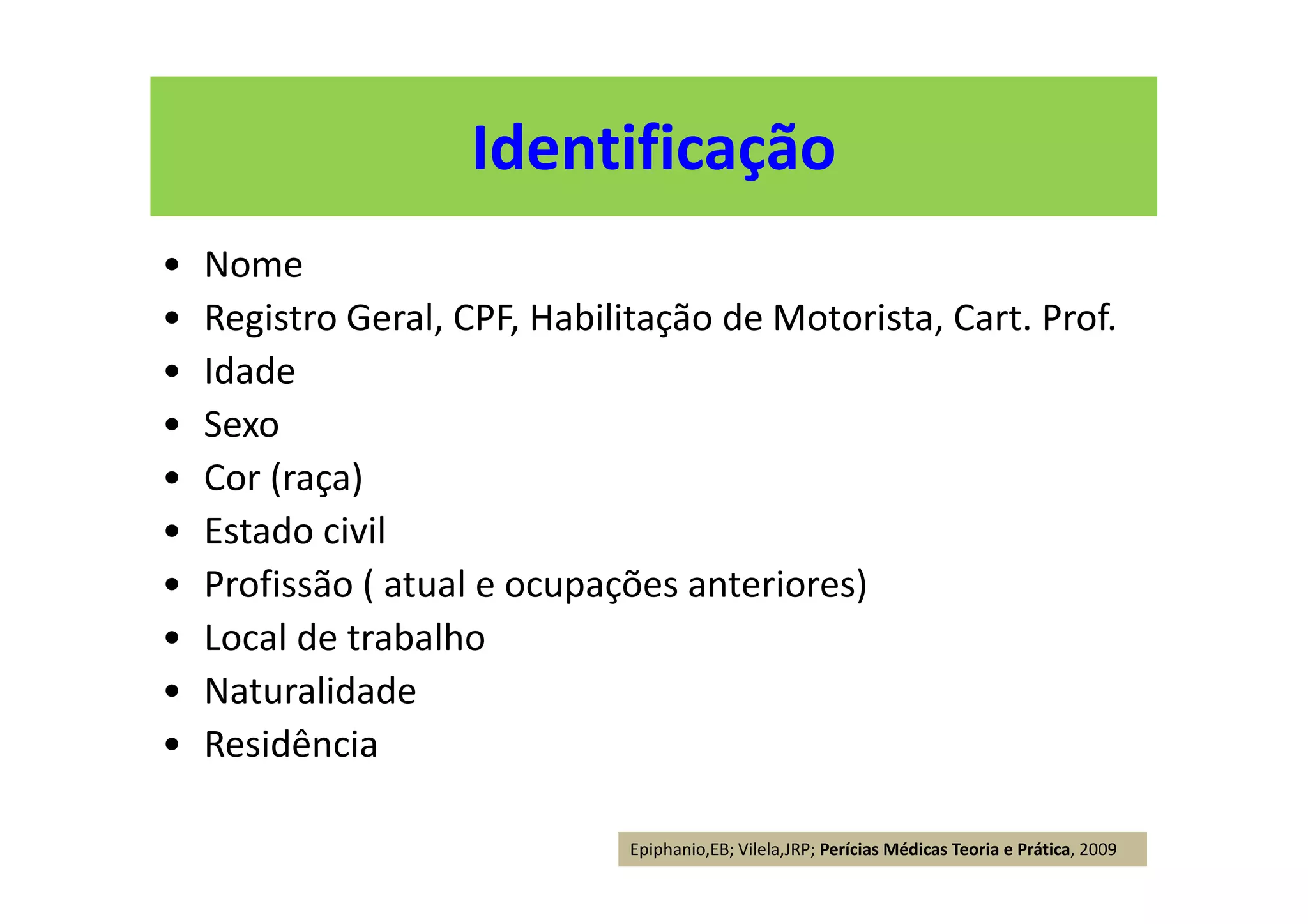 Identificação
• Nome
• Registro Geral, CPF, Habilitação de Motorista, Cart. Prof.
• Idade
• Sexo
• Cor (raça)
• Estado civil
• Profissão ( atual e ocupações anteriores)
• Local de trabalho
• Naturalidade
• Residência
Epiphanio,EB; Vilela,JRP; Perícias Médicas Teoria e Prática, 2009
 