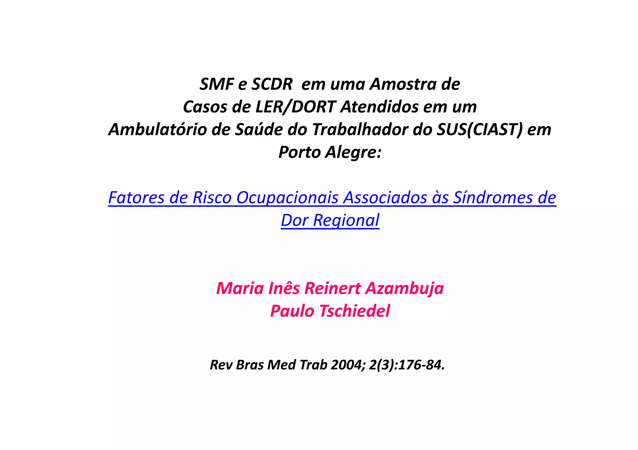 SMF e SCDR em uma Amostra de
Casos de LER/DORT Atendidos em um
Ambulatório de Saúde do Trabalhador do SUS(CIAST) em
Porto Alegre:
Fatores de Risco Ocupacionais Associados às Síndromes de
Dor Regional
Maria Inês Reinert Azambuja
Paulo Tschiedel
Rev Bras Med Trab 2004; 2(3):176-84.
 