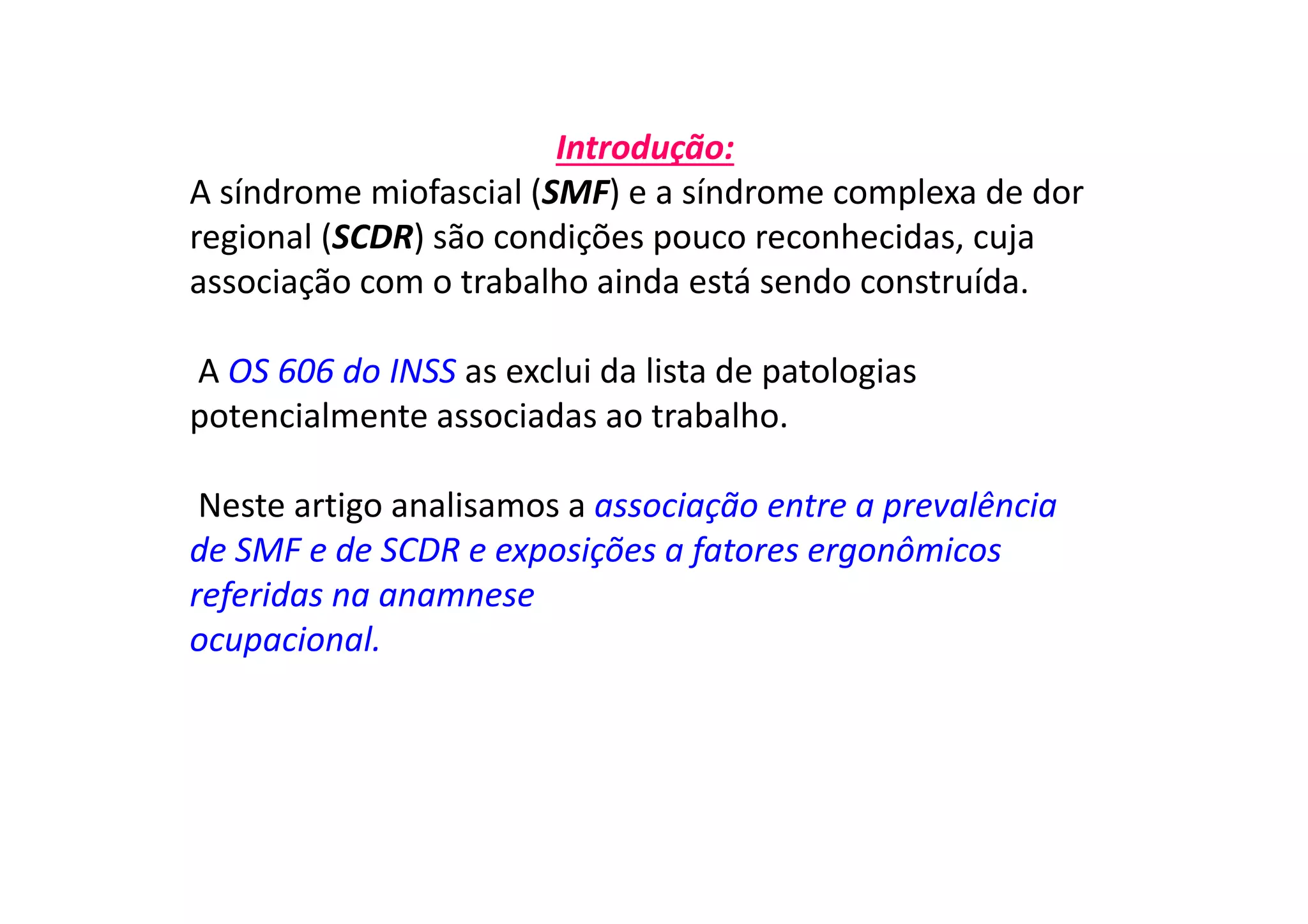 Introdução:
A síndrome miofascial (SMF) e a síndrome complexa de dor
regional (SCDR) são condições pouco reconhecidas, cuja
associação com o trabalho ainda está sendo construída.
A OS 606 do INSS as exclui da lista de patologias
potencialmente associadas ao trabalho.
Neste artigo analisamos a associação entre a prevalência
de SMF e de SCDR e exposições a fatores ergonômicos
referidas na anamnese
ocupacional.
 