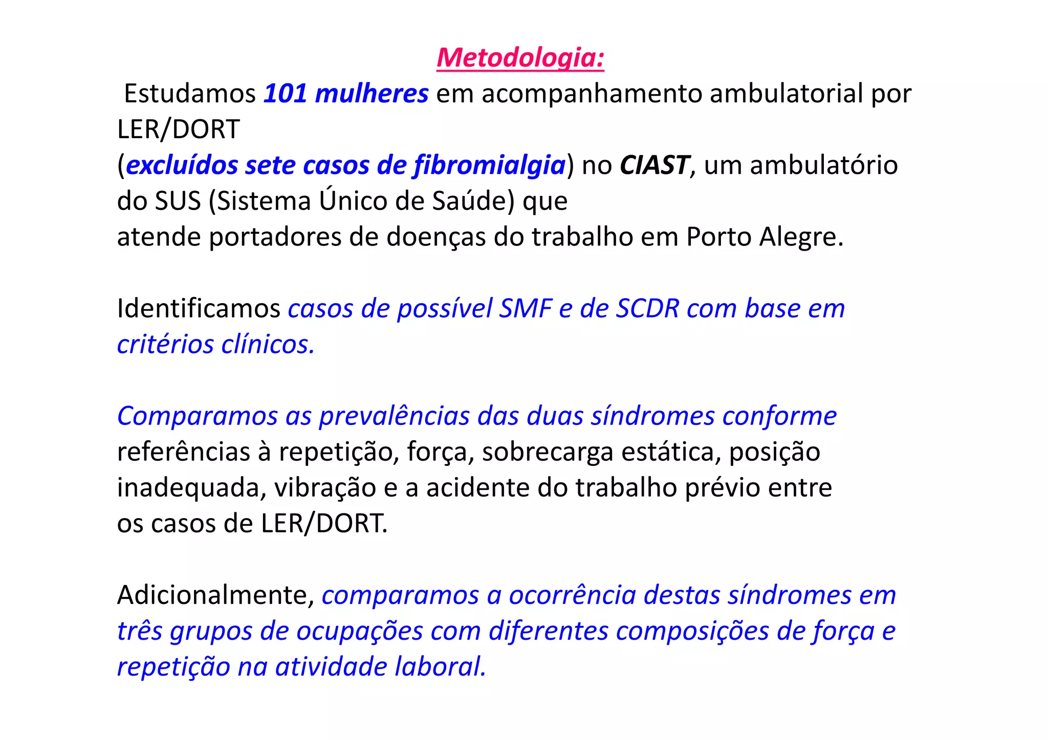 Metodologia:
Estudamos 101 mulheres em acompanhamento ambulatorial por
LER/DORT
(excluídos sete casos de fibromialgia) no CIAST, um ambulatório
do SUS (Sistema Único de Saúde) que
atende portadores de doenças do trabalho em Porto Alegre.
Identificamos casos de possível SMF e de SCDR com base em
critérios clínicos.
Comparamos as prevalências das duas síndromes conforme
referências à repetição, força, sobrecarga estática, posição
inadequada, vibração e a acidente do trabalho prévio entre
os casos de LER/DORT.
Adicionalmente, comparamos a ocorrência destas síndromes em
três grupos de ocupações com diferentes composições de força e
repetição na atividade laboral.
 