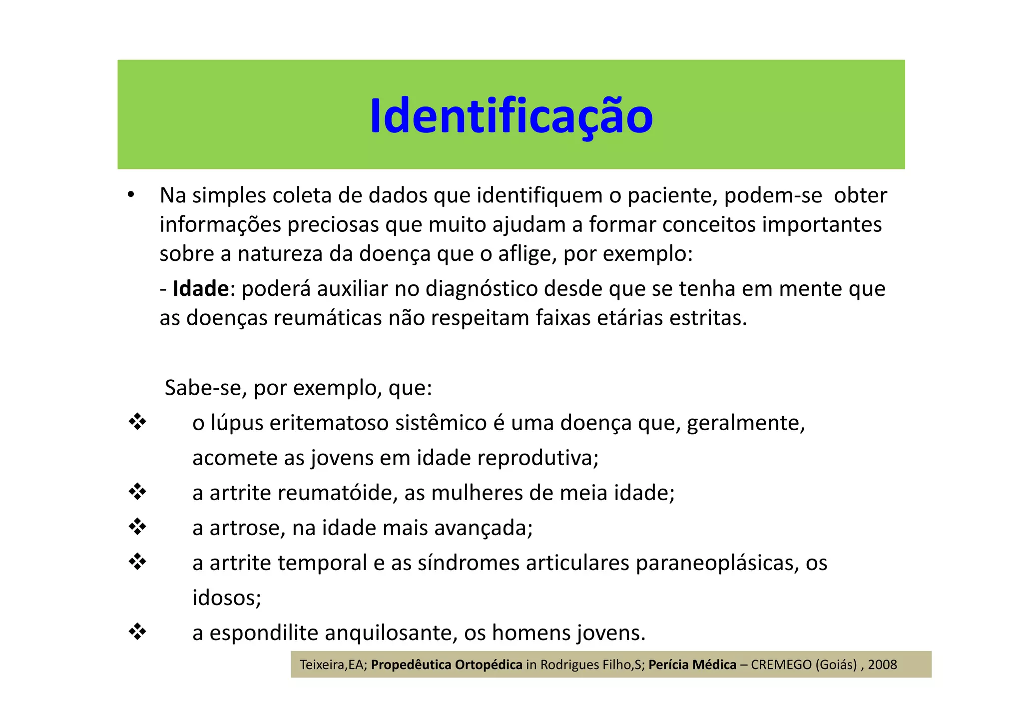 • Na simples coleta de dados que identifiquem o paciente, podem-se obter
informações preciosas que muito ajudam a formar conceitos importantes
sobre a natureza da doença que o aflige, por exemplo:
- Idade: poderá auxiliar no diagnóstico desde que se tenha em mente que
as doenças reumáticas não respeitam faixas etárias estritas.
Sabe-se, por exemplo, que:
o lúpus eritematoso sistêmico é uma doença que, geralmente,
acomete as jovens em idade reprodutiva;
a artrite reumatóide, as mulheres de meia idade;
a artrose, na idade mais avançada;
a artrite temporal e as síndromes articulares paraneoplásicas, os
idosos;
a espondilite anquilosante, os homens jovens.
Identificação
Teixeira,EA; Propedêutica Ortopédica in Rodrigues Filho,S; Perícia Médica – CREMEGO (Goiás) , 2008
 