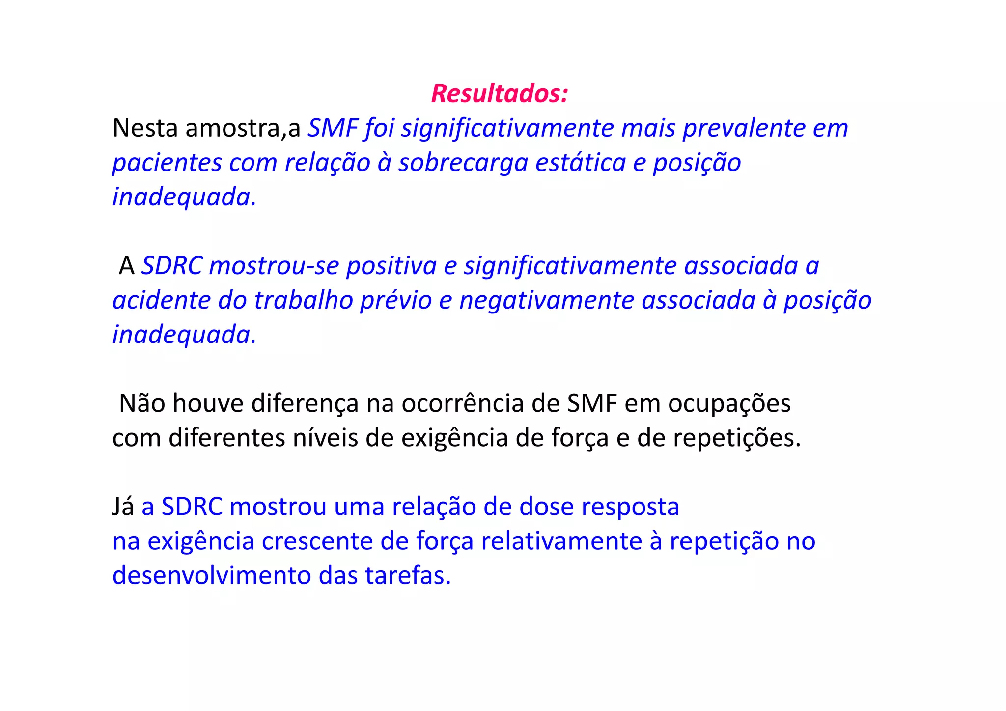 Resultados:
Nesta amostra,a SMF foi significativamente mais prevalente em
pacientes com relação à sobrecarga estática e posição
inadequada.
A SDRC mostrou-se positiva e significativamente associada a
acidente do trabalho prévio e negativamente associada à posição
inadequada.
Não houve diferença na ocorrência de SMF em ocupações
com diferentes níveis de exigência de força e de repetições.
Já a SDRC mostrou uma relação de dose resposta
na exigência crescente de força relativamente à repetição no
desenvolvimento das tarefas.
 