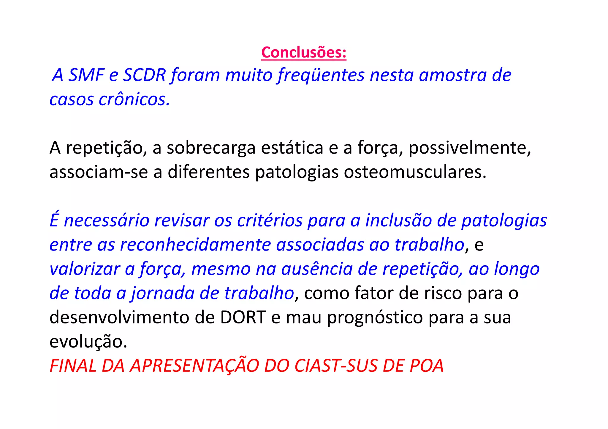Conclusões:
A SMF e SCDR foram muito freqüentes nesta amostra de
casos crônicos.
A repetição, a sobrecarga estática e a força, possivelmente,
associam-se a diferentes patologias osteomusculares.
É necessário revisar os critérios para a inclusão de patologias
entre as reconhecidamente associadas ao trabalho, e
valorizar a força, mesmo na ausência de repetição, ao longo
de toda a jornada de trabalho, como fator de risco para o
desenvolvimento de DORT e mau prognóstico para a sua
evolução.
FINAL DA APRESENTAÇÃO DO CIAST-SUS DE POA
 