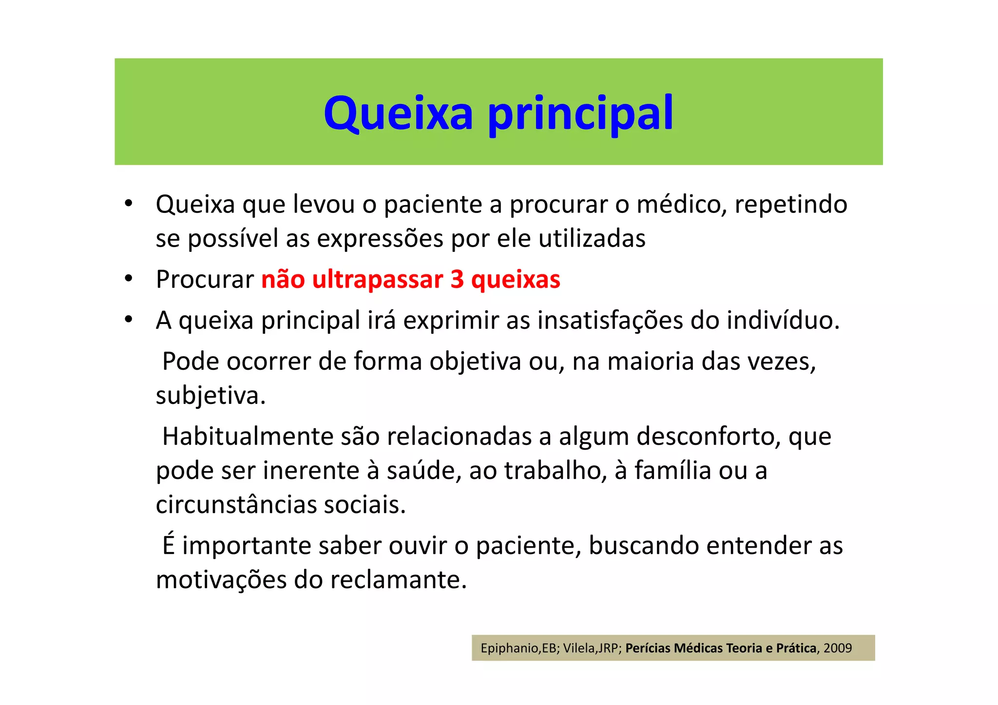 Queixa principal
• Queixa que levou o paciente a procurar o médico, repetindo
se possível as expressões por ele utilizadas
• Procurar não ultrapassar 3 queixas
• A queixa principal irá exprimir as insatisfações do indivíduo.
Pode ocorrer de forma objetiva ou, na maioria das vezes,
subjetiva.
Habitualmente são relacionadas a algum desconforto, que
pode ser inerente à saúde, ao trabalho, à família ou a
circunstâncias sociais.
É importante saber ouvir o paciente, buscando entender as
motivações do reclamante.
Epiphanio,EB; Vilela,JRP; Perícias Médicas Teoria e Prática, 2009
 