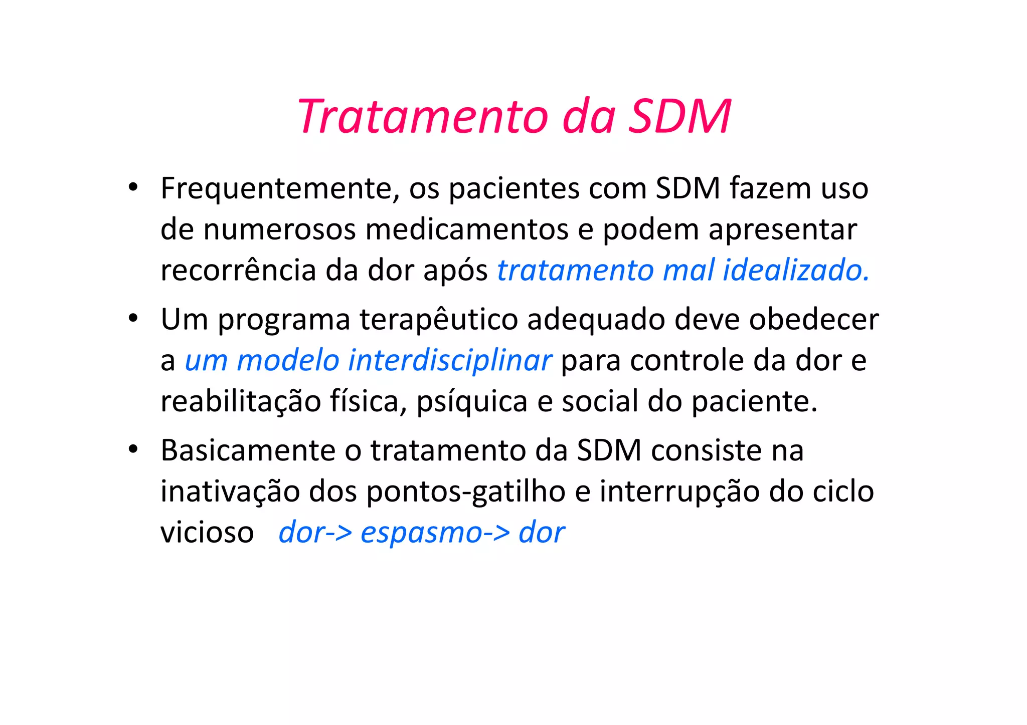 Tratamento da SDM
• Frequentemente, os pacientes com SDM fazem uso
de numerosos medicamentos e podem apresentar
recorrência da dor após tratamento mal idealizado.
• Um programa terapêutico adequado deve obedecer
a um modelo interdisciplinar para controle da dor e
reabilitação física, psíquica e social do paciente.
• Basicamente o tratamento da SDM consiste na
inativação dos pontos-gatilho e interrupção do ciclo
vicioso dor-> espasmo-> dor
 