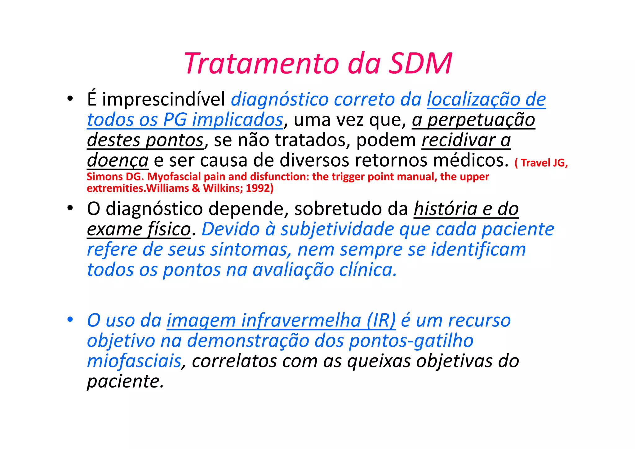 Tratamento da SDM
• É imprescindível diagnóstico correto da localização de
todos os PG implicados, uma vez que, a perpetuação
destes pontos, se não tratados, podem recidivar a
doença e ser causa de diversos retornos médicos. ( Travel JG,
Simons DG. Myofascial pain and disfunction: the trigger point manual, the upper
extremities.Williams & Wilkins; 1992)
• O diagnóstico depende, sobretudo da história e do
exame físico. Devido à subjetividade que cada paciente
refere de seus sintomas, nem sempre se identificam
todos os pontos na avaliação clínica.
• O uso da imagem infravermelha (IR) é um recurso
objetivo na demonstração dos pontos-gatilho
miofasciais, correlatos com as queixas objetivas do
paciente.
 