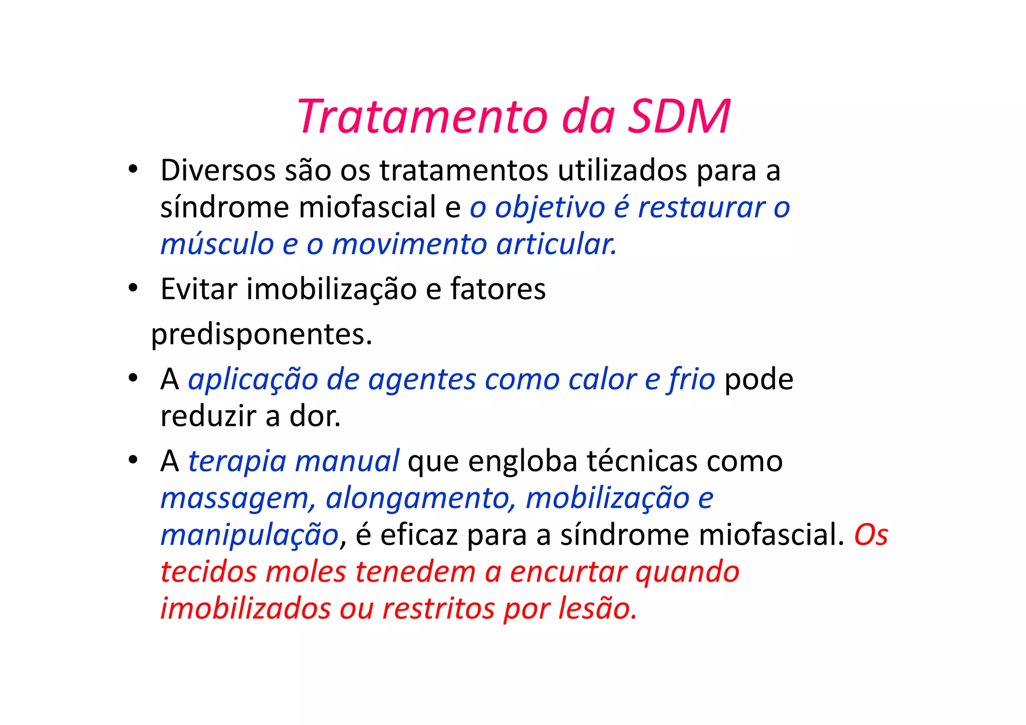 Tratamento da SDM
• Diversos são os tratamentos utilizados para a
síndrome miofascial e o objetivo é restaurar o
músculo e o movimento articular.
• Evitar imobilização e fatores
predisponentes.
• A aplicação de agentes como calor e frio pode
reduzir a dor.
• A terapia manual que engloba técnicas como
massagem, alongamento, mobilização e
manipulação, é eficaz para a síndrome miofascial. Os
tecidos moles tenedem a encurtar quando
imobilizados ou restritos por lesão.
 