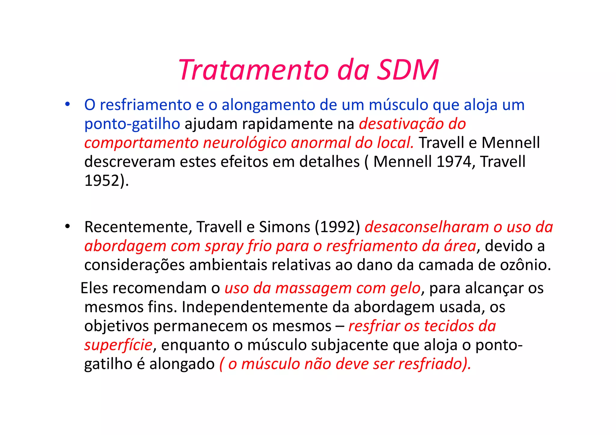 Tratamento da SDM
• O resfriamento e o alongamento de um músculo que aloja um
ponto-gatilho ajudam rapidamente na desativação do
comportamento neurológico anormal do local. Travell e Mennell
descreveram estes efeitos em detalhes ( Mennell 1974, Travell
1952).
• Recentemente, Travell e Simons (1992) desaconselharam o uso da
abordagem com spray frio para o resfriamento da área, devido a
considerações ambientais relativas ao dano da camada de ozônio.
Eles recomendam o uso da massagem com gelo, para alcançar os
mesmos fins. Independentemente da abordagem usada, os
objetivos permanecem os mesmos – resfriar os tecidos da
superfície, enquanto o músculo subjacente que aloja o ponto-
gatilho é alongado ( o músculo não deve ser resfriado).
 