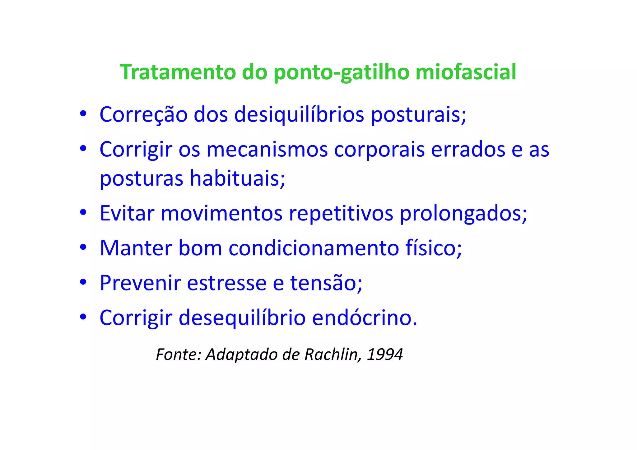 Tratamento do ponto-gatilho miofascial
• Correção dos desiquilíbrios posturais;
• Corrigir os mecanismos corporais errados e as
posturas habituais;
• Evitar movimentos repetitivos prolongados;
• Manter bom condicionamento físico;
• Prevenir estresse e tensão;
• Corrigir desequilíbrio endócrino.
Fonte: Adaptado de Rachlin, 1994
 