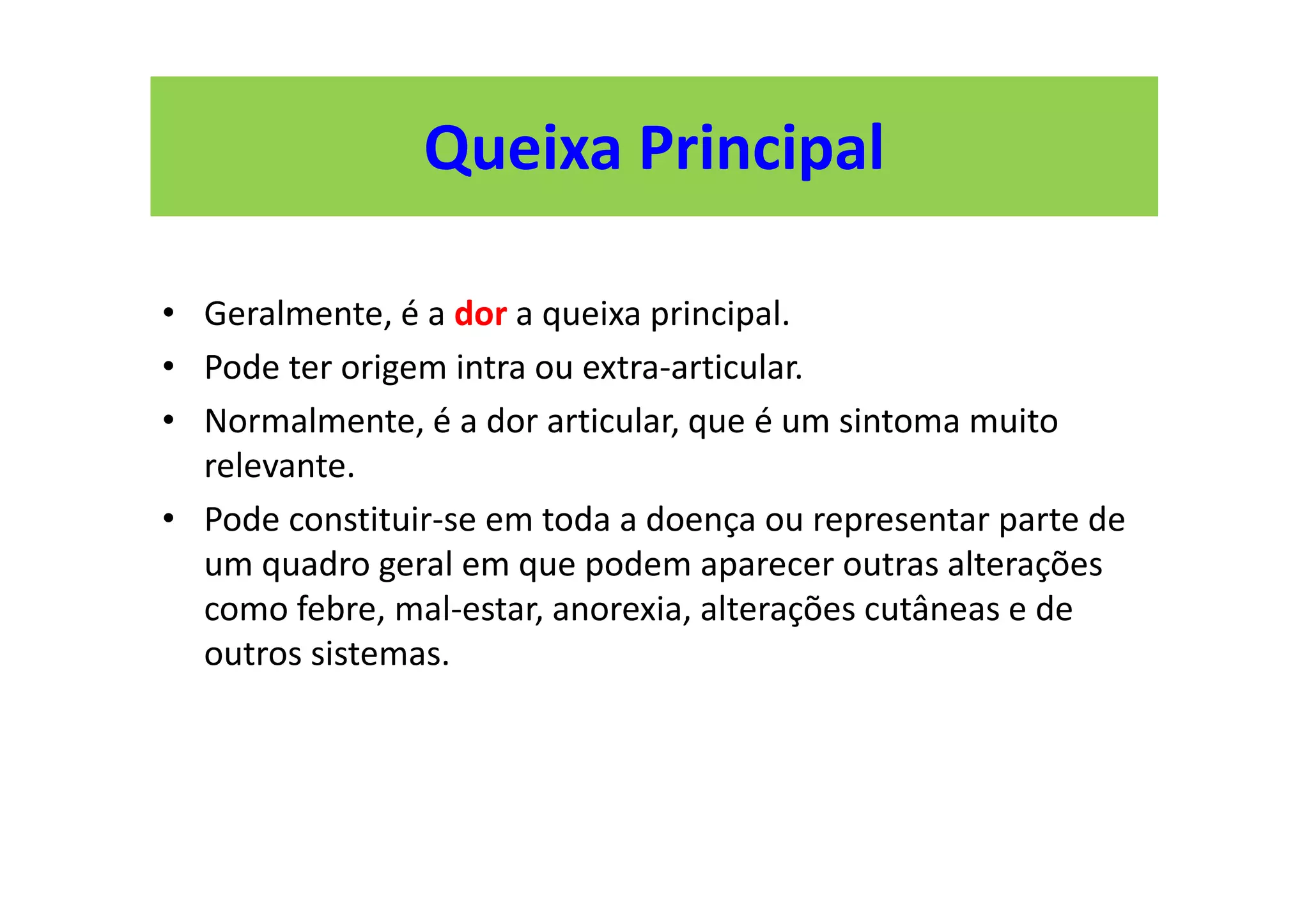• Geralmente, é a dor a queixa principal.
• Pode ter origem intra ou extra-articular.
• Normalmente, é a dor articular, que é um sintoma muito
relevante.
• Pode constituir-se em toda a doença ou representar parte de
um quadro geral em que podem aparecer outras alterações
como febre, mal-estar, anorexia, alterações cutâneas e de
outros sistemas.
Queixa Principal
 