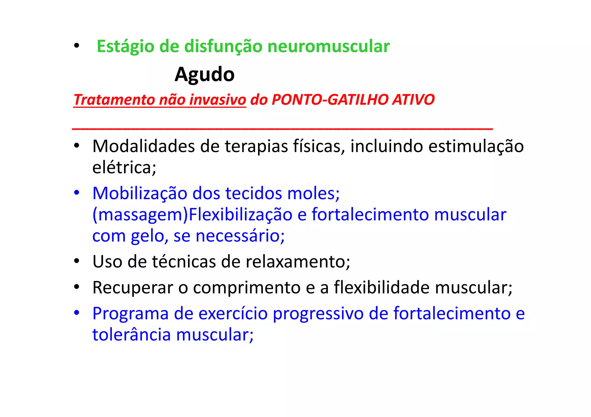• Estágio de disfunção neuromuscular
Agudo
Tratamento não invasivo do PONTO-GATILHO ATIVO
__________________________________________________
• Modalidades de terapias físicas, incluindo estimulação
elétrica;
• Mobilização dos tecidos moles;
(massagem)Flexibilização e fortalecimento muscular
com gelo, se necessário;
• Uso de técnicas de relaxamento;
• Recuperar o comprimento e a flexibilidade muscular;
• Programa de exercício progressivo de fortalecimento e
tolerância muscular;
 