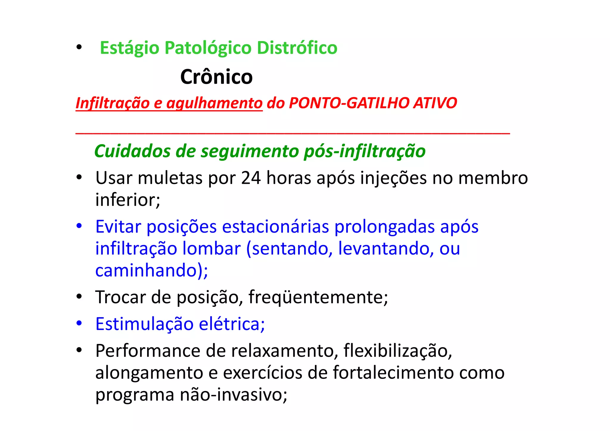 • Estágio Patológico Distrófico
Crônico
Infiltração e agulhamento do PONTO-GATILHO ATIVO
__________________________________________________
Cuidados de seguimento pós-infiltração
• Usar muletas por 24 horas após injeções no membro
inferior;
• Evitar posições estacionárias prolongadas após
infiltração lombar (sentando, levantando, ou
caminhando);
• Trocar de posição, freqüentemente;
• Estimulação elétrica;
• Performance de relaxamento, flexibilização,
alongamento e exercícios de fortalecimento como
programa não-invasivo;
 